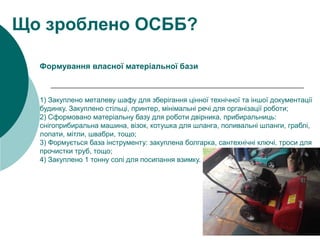 1) Закуплено металеву шафу для зберігання цінної технічної та іншої документації
будинку. Закуплено стільці, принтер, мінімальні речі для організації роботи;
2) Сформовано матеріальну базу для роботи двірника, прибиральниць:
снігоприбиральна машина, візок, котушка для шланга, поливальні шланги, граблі,
лопати, мітли, швабри, тощо;
3) Формується база інструменту: закуплена болгарка, сантехнічні ключі, троси для
прочистки труб, тощо;
4) Закуплено 1 тонну солі для посипання взимку.
Що зроблено ОСББ?
Формування власної матеріальної бази
 