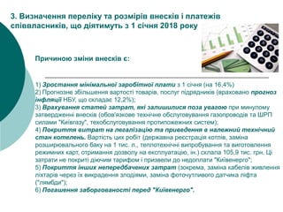 1) Зростання мінімальної заробітної плати з 1 січня (на 16,4%)
2) Прогнозне збільшення вартості товарів, послуг підрядників (враховано прогноз
інфляції НБУ, що складає 12,2%);
3) Врахування статей затрат, які залишилися поза увагою при минулому
затвердженні внесків (обов'язкове технічне обслуговування газопроводів та ШРП
силами "Київгазу", техобслуговування протипожежних систем);
4) Покриття витрат на легалізацію та приведення в належний технічний
стан котелень. Вартість цих робіт (державна реєстрація котлів, заміна
розширювального баку на 1 тис. л., теплотехнічні випробування та виготовлення
режимних карт, отримання дозволу на експлуатацію, ін.) склала 105,9 тис. грн. Ці
затрати не покриті діючим тарифом і призвели до недоплати "Київенерго";
5) Покриття інших непередбачених затрат (зокрема, заміна кабелів живлення
ліхтарів через їх викрадення злодіями, заміна фоточутливого датчика ліфта
("лямбди");
6) Погашення заборгованості перед "Київенерго".
3. Визначення переліку та розмірів внесків і платежів
співвласників, що діятимуть з 1 січня 2018 року
Причиною зміни внесків є:
 
