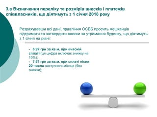 - 6,92 грн за кв.м. при вчасній
сплаті (ця цифра включає знижку на
10%);
- 7,67 грн за кв.м. при сплаті після
20 числа наступного місяця (без
знижки);
3.a Визначення переліку та розмірів внесків і платежів
співвласників, що діятимуть з 1 січня 2018 року
Розрахувавши всі дані, правління ОСББ просить мешканців
підтримати та затвердити внески за утримання будинку, що діятимуть
з 1 січня на рівні:
 