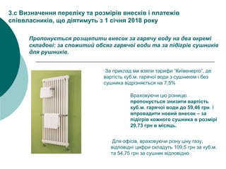 За приклад ми взяли тарифи “Київенерго”, де
вартість куб.м. гарячої води з сушником і без
сушника відрізняється на 7,5%
3.с Визначення переліку та розмірів внесків і платежів
співвласників, що діятимуть з 1 січня 2018 року
Пропонується розщепити внесок за гарячу воду на два окремі
складові: за спожитий обсяг гарячої води та за підігрів сушників
для рушників.
Враховуючи цю різницю
пропонується знизити вартість
куб.м. гарячої води до 59,46 грн. І
впровадити новий внесок – за
підігрів кожного сушника в розмірі
29,73 грн в місяць.
Для офісів, враховуючи різну ціну газу,
відповідні цифри складуть 109,5 грн за куб.м.
та 54,75 грн за сушник відповідно
 