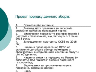 Проект порядку денного зборів:
1.Організаційніпитання;
2.Розглядзвітуправліннятависновків
ревізійноїкомісіїзапопереднійперіод;
3.Визначенняперелікутарозміріввнесківі
платежівспіввласників,щодіятимутьз1січня
2018року;
4.ЗатвердженнякошторисуОСББна2018
рік;
5.НаданняправаправліннюОСББна
укладеннядоговоріворендиприміщеньз
обов'язковимвикористаннямкоштівнастатутні
ціліоб'єднання;
6.Наданнязгодинапередачунабаланс(у
власність)ПАТ"Київгаз"ділянкипідземного
газопроводу;
7.Відкликаннятапризначеннячленів
правління,ревізійноїкомісії;
8.Інше.
 