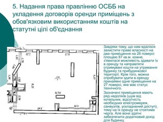 5. Надання права правлінню ОСББ на
укладення договорів оренди приміщень з
обов'язковим використанням коштів на
статутні цілі об'єднання
Завдяки тому, що нам вдалося
захистити право власності на
два приміщення на 26 поверсі
площею 87 кв.м. кожне,
з'явилася можливість здавати їх
в оренду та направляти
отримувані кошти на утримання
будинку та прибудинкової
території. Крім того, можна
спробувати здати в оренду
принаймні одне приміщення на
27 поверсі, яке має статус
технічного.
Зазначені приміщення мають
ряд недоліків (шум від
котельних, відсутність
необхідних електромереж,
санвузлів, ускладнений доступ),
тому на їх оренду не стоятиме
черга. Але вони здатні
забезпечити додатковий дохід
для будинку.
 
