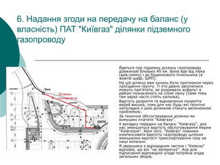 6. Надання згоди на передачу на баланс (у
власність) ПАТ "Київгаз" ділянки підземного
газопроводу
Йдеться про підземну ділянку газопроводу
довжиною близько 40 км. Вона йде від люка
(див.схему) і до будинкового лічильника (в
жовтій шафі, ШРП).
На цій ділянці вже колись було протікання через
просідання грунту. Ті хто давно заселилися
можуть пам'ятати, як розривали асфальт в
районі позначеного на схемі люку (саме тому
там зараз часто стоїть калюжа).
Вартість розриття та відновлення покриття
вкрай висока, тому для нас будь-які технічні
неполадки з цією ділянкою стануть величезною
проблемою.
За технічне обслуговування ділянки ми
вимушені платити "Київгазу".
У випадку передачі на баланс "Київгазу", для
нас зменшиться вартість обслуговування мереж
"Київгазом". Крім того, "Київгаз" повинен
компенсувати вартість газопроводу шляхом
зменшення вартості транспортування газу на
наші котельні.
Я звернувся з відповідним листом і "Київгаз"
відповів, що він "не заперечує". Але для
підписання відповідної угоди потрібна згода
загальних зборів.
 