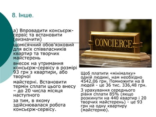 8. Інше.
a) Впровадити консьєрж-
сервіс та встановити
(визначити)
щомісячний обов’язковий
для всіх співвласників
квартир та творчих
майстерень
внесок на утримання
консьєрж-сервісу в розмірі
93 грн з квартири, або
творчої
майстерні. Встановити
термін сплати цього внесу
– до 20 числа місяця
наступного
за тим, в якому
здійснювалася робота
консьєрж-сервісу.
Щоб платити «мінімалку»
одній людині, нам необхідно
4542,06 грн. Помножити на 8
людей - це 36 тис. 336,48 грн.
З урахування середнього
рівня сплати 85% (якщо
розкинути на 440 квартир і 20
творчих майстерень) - це 93
грн на одну квартиру
(майстерню).
 