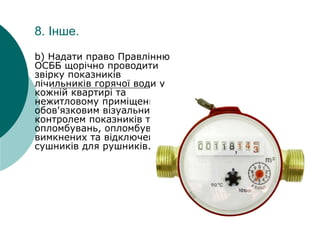 8. Інше.
b) Надати право Правлінню
ОСББ щорічно проводити
звірку показників
лічильників горячої води у
кожній квартирі та
нежитловому приміщенні, з
обов'язковим візуальним
контролем показників та
опломбувань, опломбувань
вимкнених та відключених
сушників для рушників.
 