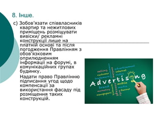 8. Інше.
c) Зобов’язати співвласників
квартир та нежитлових
приміщень розміщувати
вивіски/ рекламні
конструкції лише на
платній основі та після
погодження Правлінням з
обов’язковим
оприлюдненням
інформації на форумі, в
комунікаційних групах
будинку.
Надати право Правлінню
підписання угод щодо
компенсації за
використання фасаду під
розміщення таких
конструкцій.
 