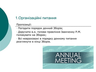 1.Організаційні питання
Пропозиції:
-ПогодитипорядокденнийЗборів;
-Доручитив.о.головиправлінняІванченкуР.М.
головуватинаЗборах;
-Всіневрахованівпорядкуденномупитання
розглянутивкінціЗборів.
 
