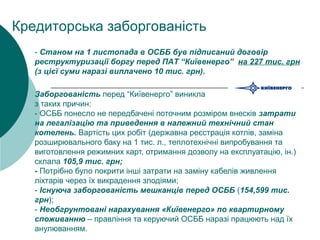 Заборгованість перед “Київенерго” виникла
з таких причин:
- ОСББ понесло не передбачені поточним розміром внесків затрати
на легалізацію та приведення в належний технічний стан
котелень. Вартість цих робіт (державна реєстрація котлів, заміна
розширювального баку на 1 тис. л., теплотехнічні випробування та
виготовлення режимних карт, отримання дозволу на експлуатацію, ін.)
склала 105,9 тис. грн;
- Потрібно було покрити інші затрати на заміну кабелів живлення
ліхтарів через їх викрадення злодіями;
- Існуюча заборгованість мешканців перед ОСББ (154,599 тис.
грн);
- Необгрунтовані нарахування «Київенерго» по квартирному
споживанню – правління та керуючий ОСББ наразі працюють над їх
анулюванням.
Кредиторська заборгованість
- Станом на 1 листопада в ОСББ був підписаний договір
реструктуризації боргу перед ПАТ “Київенерго” на 227 тис. грн
(з цієї суми наразі виплачено 10 тис. грн).
 