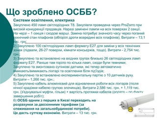 1) Закуплено 450 ламп світлодіодних Т8. Закупівля проведена через ProZorro при
високій конкуренції продавців. Наразі замінені лампи на всіх поверхах 2 секції.
На черзі – 1 секція і сходові марші. Заміна потребує значного часу через поганий
технічний стан плафонів (обгорілі дроти всередині всіх плафонів). Витрати – 13,1
тис. грн;
2) Закуплено 100 світлодіодних ламп формату E27 для заміни у всіх технічних
зонах (підвали, 26-27 поверхи, кімнати консьєржів, тощо). Витрати - 2,754 тис.
грн.;
3) Закуплено та встановлено на вхідних групах близько 26 світлодіодних ламп
формату E27. Раніше там горіло по кілька ламп, сходи були темними;
Закуплено та змонтовано сутінкові датчики, які тепер автоматично
вмикають/вимикають ліхтарі та освітлення біля під'їздів;
4) Закуплено та встановлено експериментальну партію з 10 датчиків руху.
Витрати – 1,266 тис. грн.;
5) Закуплено кабель алюмінієвий для відновлення роботи всіх ліхтарів (після
нічної крадіжки кабелю групою злочинців). Витрати 2,586 тис. грн. + 1,119 тис.
грн. (з'єднувальні муфти, гільзи) + вартість протяжки кабелів (оплата – по факту
завершення робіт);
6) ОСББ одним з перших в Києві переходить на
розрахунки за двозонними тарифами (за
споживання на загальнобудинкові потреби).
Це дасть суттєву економію. Витрати – 13 тис. грн.
Що зроблено ОСББ?
Системи освітлення, електрика
 