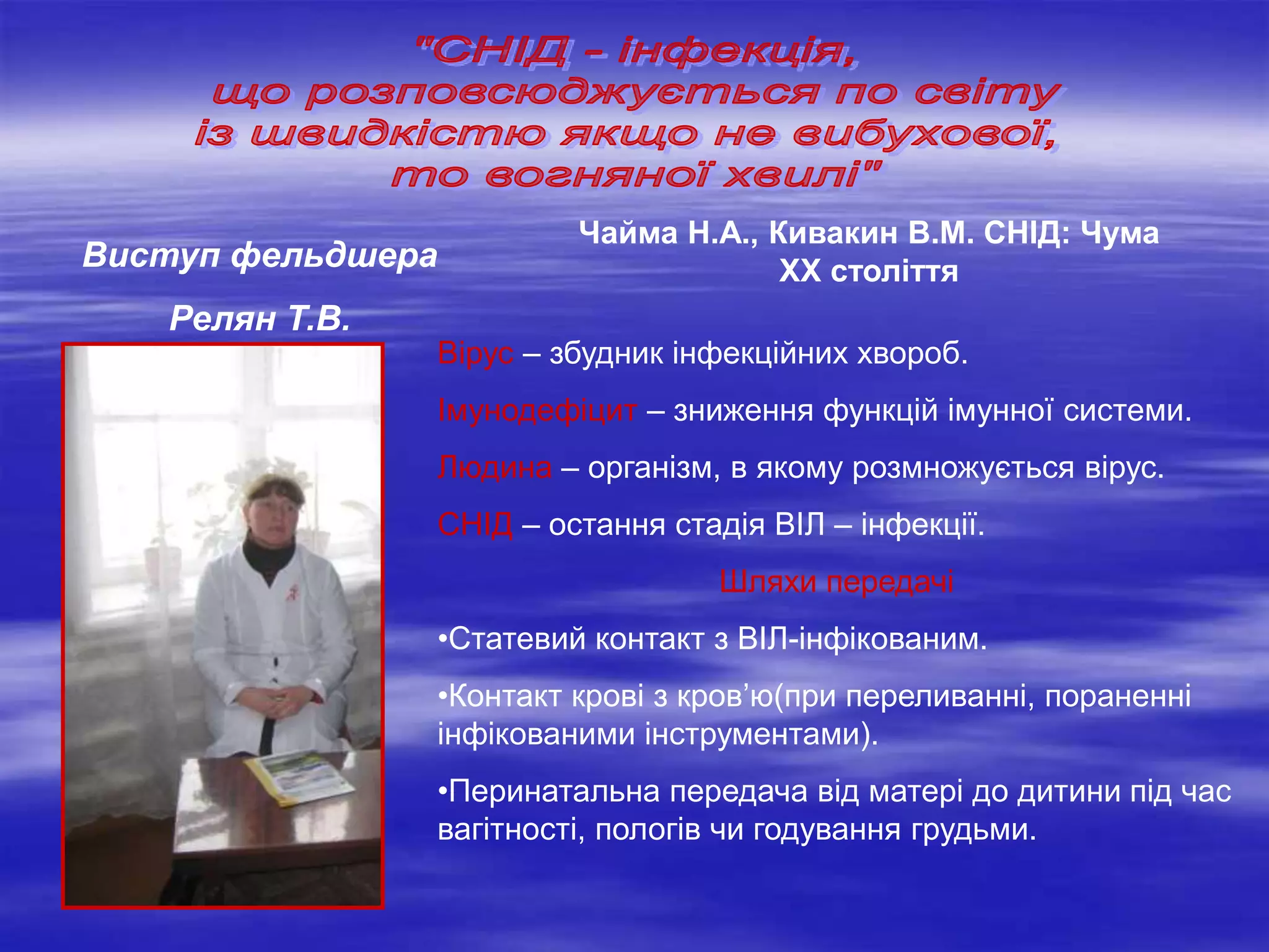 Вірус – збудник інфекційних хвороб.
Імунодефіцит – зниження функцій імунної системи.
Людина – організм, в якому розмножується вірус.
СНІД – остання стадія ВІЛ – інфекції.
Шляхи передачі
•Статевий контакт з ВІЛ-інфікованим.
•Контакт крові з кров’ю(при переливанні, пораненні
інфікованими інструментами).
•Перинатальна передача від матері до дитини під час
вагітності, пологів чи годування грудьми.
Виступ фельдшера
Релян Т.В.
Чайма Н.А., Кивакин В.М. СНІД: Чума
ХХ століття
 