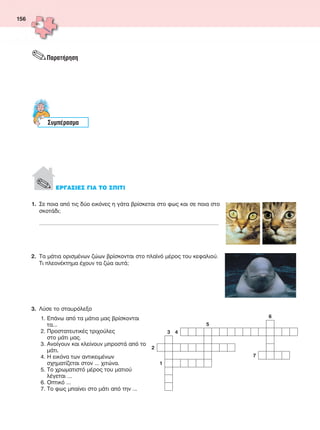 156
1.	 Σε ποια από τις δύο εικόνες η γάτα βρίσκεται στο φως και σε ποια στο___
σκοτάδι;
___________________________________________________________________________________________________________________________________
2.	 Τα μάτια ορισμένων ζώων βρίσκονται στο πλαϊνό μέρος του κεφαλιού.___
Τι πλεονέκτημα έχουν τα ζώα αυτά;
3.	 Λύσε το σταυρόλεξο
1. Επάνω από τα μάτια μας βρίσκονται
τα...
2. Προστατευτικές τριχούλες
στο μάτι μας.
3. Ανοίγουν και κλείνουν μπροστά από το
μάτι.
4. Η εικόνα των αντικειμένων
σχηματίζεται στον ... χιτώνα.
5. Το χρωματιστό μέρος του ματιού
λέγεται ...
6. Οπτικό ...
7. Το φως μπαίνει στο μάτι από την ...
.Παρατήρηση
Συμπέρασμα
. ΕΡΓΑΣΙΕΣ ΓΙΑ ΤΟ ΣΠΙΤΙ
6
5
3 4
2
7
1
FYSIKA ST DIMOT ERGASION.indb 156 27/12/2012 11:50:45 πμ
 