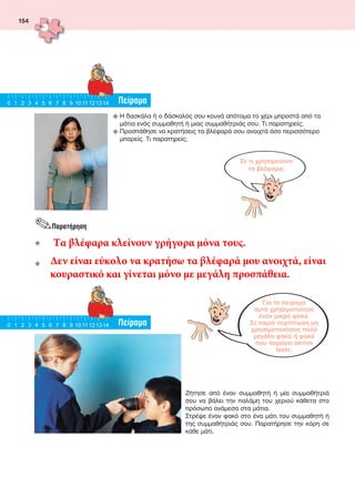 154
u  Η δασκάλα ή ο δάσκαλός σου κουνά απότομα το χέρι μπροστά από τα
μάτια ενός συμμαθητή ή μιας συμμαθήτριάς σου. Τι παρατηρείς;
u  Προσπάθησε να κρατήσεις τα βλέφαρά σου ανοιχτά όσο περισσότερο
μπορείς. Τι παρατηρείς;
Σε τι χρησιμεύουν
τα βλέφαρα;
Για το πείραμα
αυτό χρησιμοποίησε
έναν μικρό φακό.
Σε καμιά περίπτωση μη
χρησιμοποιήσεις πολύ
μεγάλο φακό ή φακό
που παράγει ακτίνα
laser.
Πείραμα0 1 2 3 4 5 6 7 8 9 10 11 121314
Πείραμα0 1 2 3 4 5 6 7 8 9 10 11 121314
Ζήτησε από έναν συμμαθητή ή μία συμμαθήτριά
σου να βάλει την παλάμη του χεριού κάθετα στο
πρόσωπο ανάμεσα στα μάτια.
Στρέψε έναν φακό στο ένα μάτι του συμμαθητή ή
της συμμαθήτριάς σου. Παρατήρησε την κόρη σε
κάθε μάτι.
.Παρατήρηση
u __
u __
FYSIKA ST DIMOT ERGASION.indb 154 27/12/2012 11:50:43 πμ
Τα βλέφαρα κλείνουν γρήγορα μόνα τους.
Δεν είναι εύκολο να κρατήσω τα βλέφαρά μου ανοιχτά, είναι
κουραστικό και γίνεται μόνο με μεγάλη προσπάθεια.
 