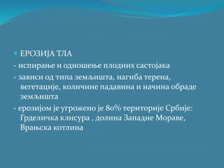  ЕРОЗИЈА ТЛА
- испирање и одношење плодних састојака
- зависи од типа земљишта, нагиба терена,
вегетације, количине падавина и начина обраде
земљишта
- ерозијом је угрожено је 80% територије Србије:
Грделичка клисура , долина Западне Мораве,
Врањска котлина
 