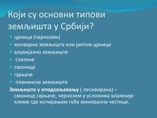 Који су основни типови
земљишта у Србији?
 црница (чернозем)
 мочварна земљишта или ритске црнице
 алувијално земљиште
 слатине
 смонице
 гајњаче
 планинска земљишта
Земљишта у оподзољавању ( лесивирана) –
смонице,гајњаче, чернозем у условима влажније
климе где испирањем губе минералне честице.
 