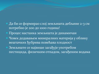 Да би се формирао слој земљишта дебљине 2-3 см
потребно је 200 до 1000 година!
 Процес настанка земљишта је динамичан
 Човек додавањем минералних материја у облику
вештачких ђубрива повећава плодност
 Земљиште се највише загађује употребом
пестицида, физичким отпадом, загађеним водама
 