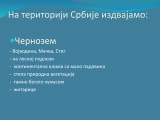 На територији Србије издвајамо:
Чернозем
- Војводина, Мачва, Стиг
- на лесној подлози
- континентална клима са мало падавина
- степа природна вегетација
- тамно богато хумусом
- житарице
 