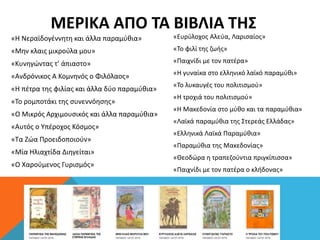 ΜΕΡΙΚΑ ΑΠΟ ΤΑ ΒΙΒΛΙΑ ΤΗΣ
«Η Νεραϊδογέννητη και άλλα παραμύθια»
«Μην κλαις μικρούλα μου»
«Κυνηγώντας τ’ άπιαστο»
«Ανδρόνικος Α Κομνηνός ο Φιλόλαος»
«Η πέτρα της φιλίας και άλλα δύο παραμύθια»
«Το ρομποτάκι της συνεννόησης»
«Ο Μικρός Αρχιμουσικός και άλλα παραμύθια»
«Αυτός ο Υπέροχος Κόσμος»
«Τα Ζώα Προειδοποιούν»
«Μία Ηλιαχτίδα Διηγείται»
«Ο Χαρούμενος Γυρισμός»
«Ευρύλοχος Αλεύα, Λαρισαίος»
«Το φιλί της ζωής»
«Παιχνίδι με τον πατέρα»
«Η γυναίκα στο ελληνικό λαϊκό παραμύθι»
«Το λυκαυγές του πολιτισμού»
«Η τροχιά του πολιτισμού»
«Η Μακεδονία στο μύθο και τα παραμύθια»
«Λαϊκά παραμύθια της Στερεάς Ελλάδας»
«Ελληνικά Λαϊκά Παραμύθια»
«Παραμύθια της Μακεδονίας»
«Θεοδώρα η τραπεζούντια πριγκίπισσα»
«Παιχνίδι με τον πατέρα ο κλήδονας»
 