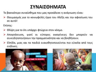 ΣΥΝΑΙΣΘΗΜΑΤΑ
Το βασικότερο συναίσθημα που μας προκάλεσε η ανάγνωση είναι:
 Θαυμασμός για το κοινωφελές έργο του Αλέξη και την αφοσίωση του
σε αυτό!
Επίσης:
 Θλίψη για το ότι υπάρχει φτώχεια στον κόσμο.
 Απογοήτευση, γιατί οι εύπορες οικογένειες δεν μπορούν να
συνειδητοποιήσουν την πραγματικότητα και να βοηθήσουν.
 Ελπίδα, μιας και τα παιδιά ευαισθητοποιούνται πιο εύκολα από τους
ενήλικες.
 