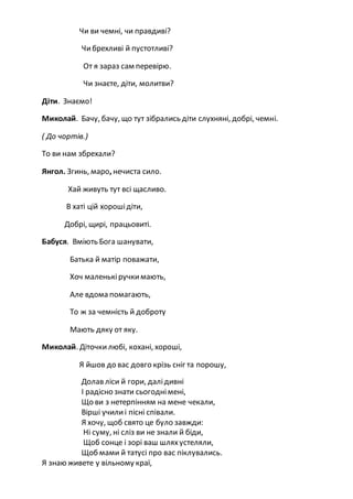Чи ви чемні, чи правдиві?
Чибрехливі й пустотливі?
От я зараз сам перевірю.
Чи знаєте, діти, молитви?
Діти. Знаємо!
Миколай. Бачу, бачу, що тут зібрались діти слухняні, добрі, чемні.
( До чортів.)
То ви нам збрехали?
Янгол. Згинь, маро, нечиста сило.
Хай живуть тут всі щасливо.
В хаті цій хорошідіти,
Добрі, щирі, працьовиті.
Бабуся. Вміють Бога шанувати,
Батька й матір поважати,
Хоч маленькіручкимають,
Але вдома помагають,
То ж за чемність й доброту
Мають дяку от яку.
Миколай. Діточкилюбі, кохані, хороші,
Я йшов до вас довго крізь сніг та порошу,
Долав ліси й гори, далідивні
І радісно знати сьогоднімені,
Що ви з нетерпінням на мене чекали,
Вірші училиі пісні співали.
Я хочу, щоб свято це було завжди:
Ні суму, ні сліз ви не знали й біди,
Щоб сонце і зорі ваш шляхустеляли,
Щоб мами й татусі про вас піклувались.
Я знаю живете у вільному краї,
 