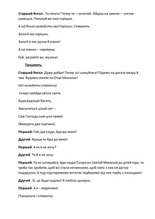 Старший Янгол.. То нічого! Тепер ти – золотий. Зійдеш на землю – снігом
умиєшся. Показуйже свої горішки.
4-ий Янгол виводить своїГорішки. Співають
Золотії ми горішки,
Золоті в нас ручкий ніжки!
А на ніжках – черевики,
Гей, заграйте ви, музики!
Танцюють.
Старший Янгол. Дуже добре!Тепер усі шикуйтеся! Підемо на десяту хмару й
там будемо чекати на Отця Миколая!
(Усі виходять співаючи).
Скоро прийдесвітле свято.
Будерадощів багато,
Звеселиться цілий світ –
Сам Господь нам шле привіт.
(Виходять два чортики).
Перший. Гей, іди сюди, йдидо мене!
Другий. Кращети йди до мене!
Перший. А як я не хочу?
Другий. То й я не хочу.
Перший. Та не запирайся, йди сюди!Скоро он Святий Миколайдо дітей піде, то
треба так зробити, щоб всі стали нечемними, щоб ніхто з них не дістав
подарунка. А тоді підстережемо янголів і відберемо від них торбу з ласощами!
Другий . О, це будечудово!Я люблю цукерки.
Перший. А я – медяники!
(Танцюють і співають).
 