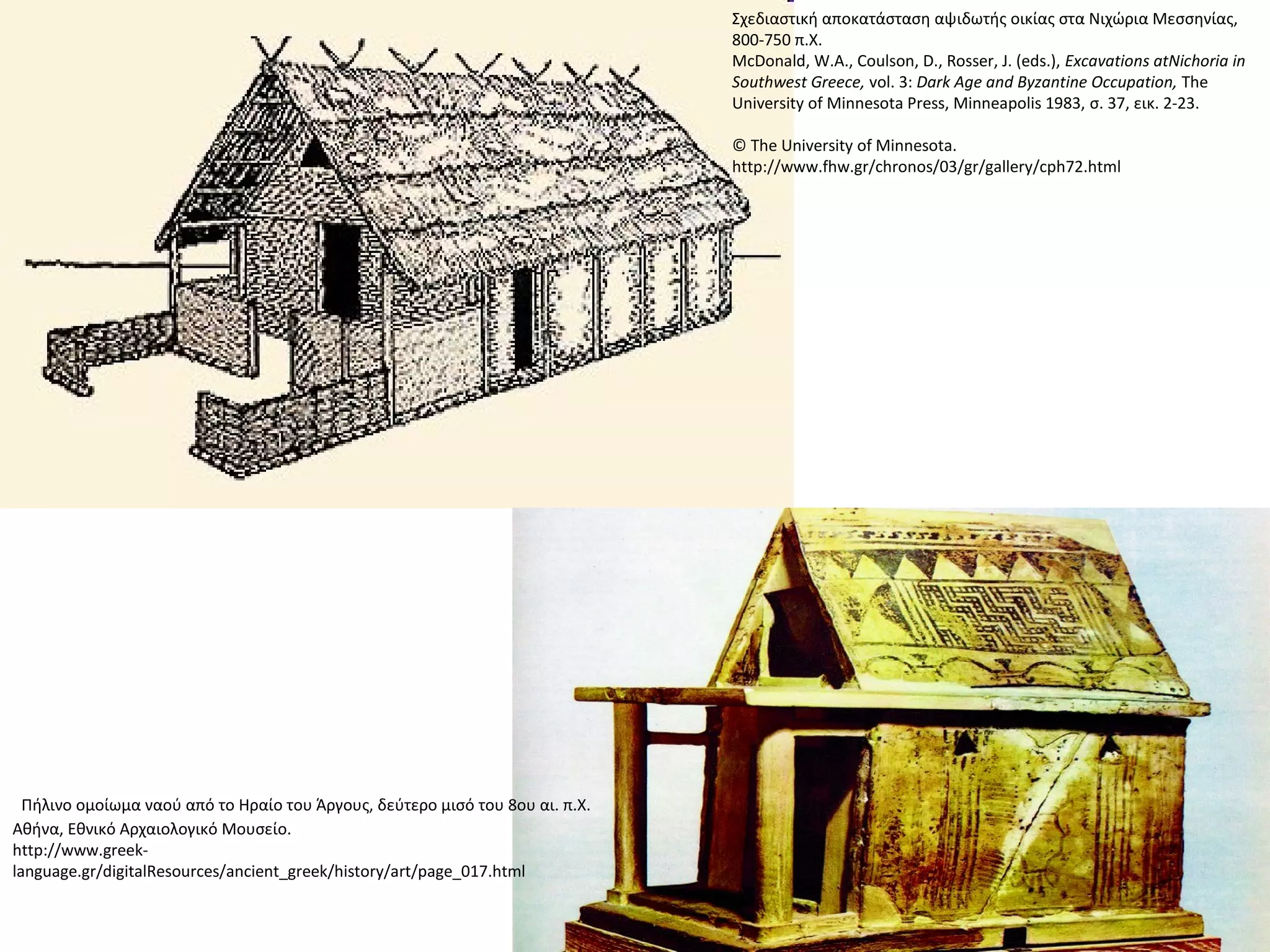 Σχεδιαστική αποκατάσταση αψιδωτής οικίας στα Νιχώρια Μεσσηνίας,
800-750 π.Χ.
McDonald, W.A., Coulson, D., Rosser, J. (eds.), Excavations atNichoria in
Southwest Greece, vol. 3: Dark Age and Byzantine Occupation, The
University of Minnesota Press, Minneapolis 1983, σ. 37, εικ. 2-23.
© The University of Minnesota.
http://www.fhw.gr/chronos/03/gr/gallery/cph72.html
 Πήλινο ομοίωμα ναού από το Ηραίο του Άργους, δεύτερο μισό του 8ου αι. π.Χ.
Αθήνα, Εθνικό Αρχαιολογικό Μουσείο.
http://www.greek-
language.gr/digitalResources/ancient_greek/history/art/page_017.html
 