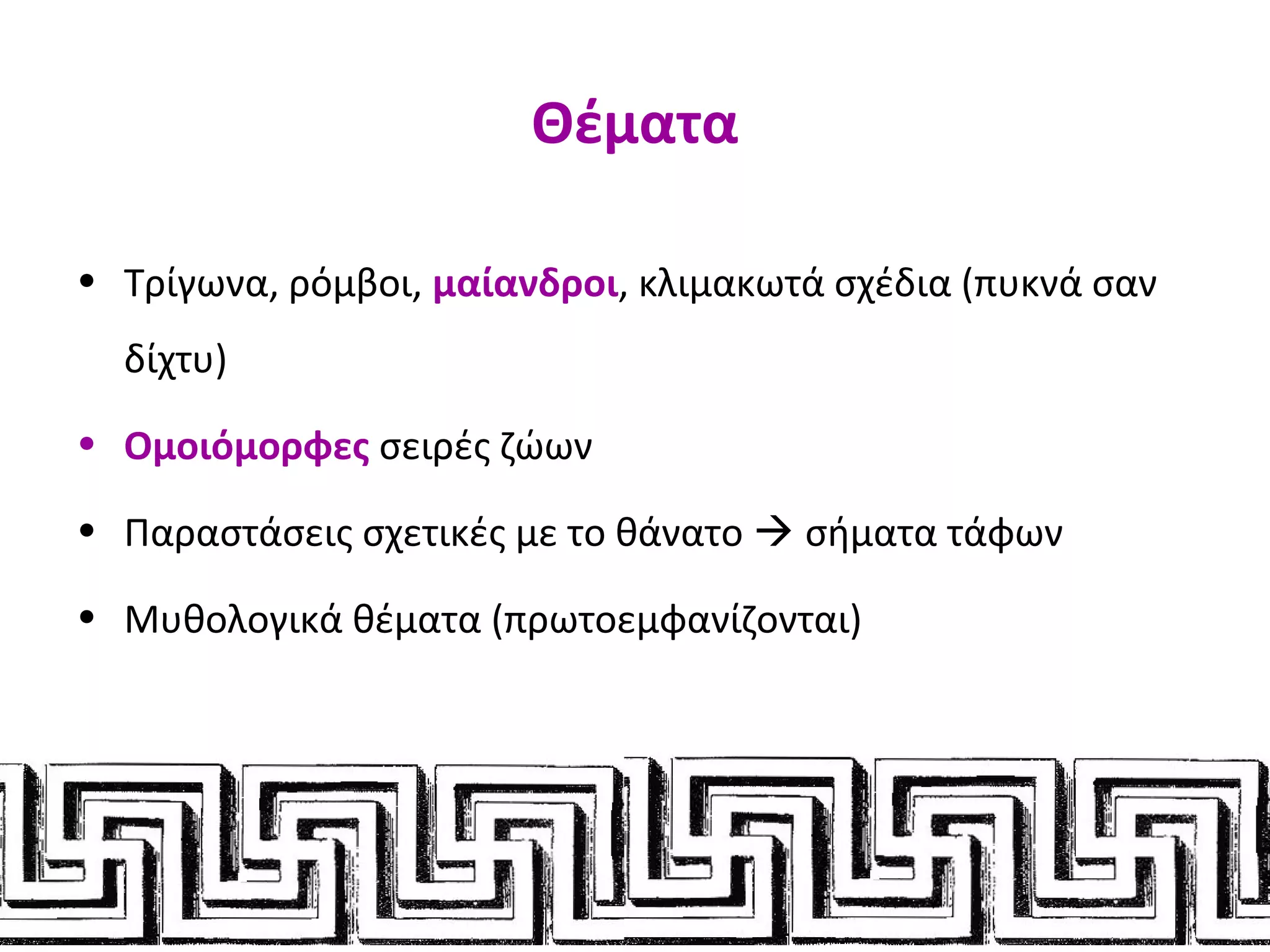 Θέματα
• Τρίγωνα, ρόμβοι, μαίανδροι, κλιμακωτά σχέδια (πυκνά σαν
δίχτυ)
• Ομοιόμορφες σειρές ζώων
• Παραστάσεις σχετικές με το θάνατο  σήματα τάφων
• Μυθολογικά θέματα (πρωτοεμφανίζονται)
 