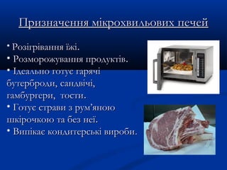 Призначення мікрохвильових печейПризначення мікрохвильових печей
• Розігрівання їжіРозігрівання їжі..
• Розморожування продуктівРозморожування продуктів..
• Ідеально готує гарячіІдеально готує гарячі
бутерброди,бутерброди, сандвічі,сандвічі,
гамбургери, тостигамбургери, тости..
• Готує страви з рум’яноюГотує страви з рум’яною
шкірочкою та без неїшкірочкою та без неї..
• Випікає кондитерські виробиВипікає кондитерські вироби..
 