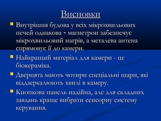 ВисновкиВисновки
 Внутрішня будова у всіх мікрохвильовихВнутрішня будова у всіх мікрохвильових
печей однаковапечей однакова -- магнетрон забезпечуємагнетрон забезпечує
мікрохвильовий нагрів, а металева антенамікрохвильовий нагрів, а металева антена
спрямовує її до камери.спрямовує її до камери.
 Найкращий матеріал для камери - цеНайкращий матеріал для камери - це
біокераміка.біокераміка.
 Дверцята мають чотири спеціальні шари, якіДверцята мають чотири спеціальні шари, які
віддзеркалюють хвилі в камеру.віддзеркалюють хвилі в камеру.
 Кнопкова панель надійна, але для складнихКнопкова панель надійна, але для складних
завдань краще вибрати сенсорну системузавдань краще вибрати сенсорну систему
керування.керування.
 