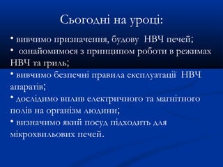 Сьогодні на уроці:
• вивчимо призначення, будову НВЧ печей;
• ознайомимося з принципом роботи в режимах
НВЧ та гриль;
• вивчимо безпечні правила експлуатації НВЧ
апаратів;
• дослідимо вплив електричного та магнітного
полів на організм людини;
• визначимо який посуд підходить для
мікрохвильових печей.
 