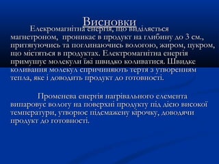 ВисновкиВисновкиЕлекромагнітна енергія, що вЕлекромагнітна енергія, що вииділяєтьсяділяється
магнетроном, проникамагнетроном, проникаєє в продукт на глибину до 3 см.,в продукт на глибину до 3 см.,
притягуючись та поглинаючись вологою, жиром, цукром,притягуючись та поглинаючись вологою, жиром, цукром,
що містяться в продуктах. Електромагнітна енергіящо містяться в продуктах. Електромагнітна енергія
примушує молекули їжі швидко коливатися. Швидкепримушує молекули їжі швидко коливатися. Швидке
коливання молекул спричиняють тертя з утвореннямколивання молекул спричиняють тертя з утворенням
тепла, яке і доводить продукт до готовності.тепла, яке і доводить продукт до готовності.
Променева енергія нагрівального елементаПроменева енергія нагрівального елемента
випаровує вологу на поверхні продукту під дією високоївипаровує вологу на поверхні продукту під дією високої
температури, утворює підсмажену кірочку, доводячитемператури, утворює підсмажену кірочку, доводячи
продукт до готовності.продукт до готовності.
 