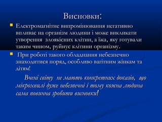 ВисновкиВисновки::
 Електромагнітне випромінювання негативноЕлектромагнітне випромінювання негативно
впливає на організм людини і може викликативпливає на організм людини і може викликати
утворення злоякісних клітин, а їжаутворення злоякісних клітин, а їжа,, яку готувалияку готували
таким чиномтаким чином,, руйнує клітини організмуруйнує клітини організму..
 При роботі такого обладнання небезпечноПри роботі такого обладнання небезпечно
знаходитися поряд, особливо вагітним жінкам тазнаходитися поряд, особливо вагітним жінкам та
дітям!дітям!
Вчені світу не мають конкретних доказів, щоВчені світу не мають конкретних доказів, що
мікрохвилі дуже небезпечні і тому кожна людинамікрохвилі дуже небезпечні і тому кожна людина
сама повинна зробити висновкисама повинна зробити висновки!!
 