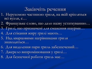 Закінчіть реченняЗакінчіть речення
1. Нерухомою частиною гриля, на якій кріпляться1. Нерухомою частиною гриля, на якій кріпляться
всівсі вузли, є…вузли, є…
2.2. Французьке слово, що дало назвуФранцузьке слово, що дало назву устаткуванню…устаткуванню…
3.3. ГриліГрилі, що, що призначені для смаженняпризначені для смаження шаурми…шаурми…
4.4. Для стікання жиру гриліДля стікання жиру грилі мають…мають…
5.5. Над кварцовимиНад кварцовими нагрівникаминагрівниками грилгриляя
знаходиться…знаходиться…
6.6. ДляДля видаленнявидалення пари гриль забезпечений…пари гриль забезпечений…
7.7. ДжерелоДжерело випромінювання у грилі…випромінювання у грилі…
8.8. Для безпечноїДля безпечної роботи гриль має…роботи гриль має…
 