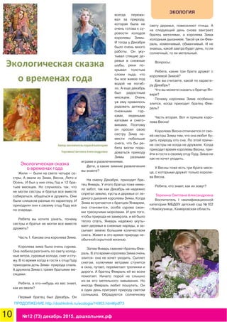 10 №12 (73) декабрь 2015, дошкольник.рф
ЭКОЛОГИЯ
Экологическая сказка
о временах года
Жили — были на свете четыре се-
стры. А звали их Зима, Весна, Лето и
Осень. И был у них отец Год и 12 бра-
тьев месяцев. Но случилось так, что
не могли сестры и братья все вместе
собираться, общаться и дружить. Они
были слишком разные по характеру. И
приходили они к своему отцу Году все
по очереди.
Ребята вы хотите узнать, почему
сестры и братья не могли все вместе
дружить?
Часть 1. Какова она королева Зима.
Королева зима была очень сурова.
Она любила разгонять по свету холод-
ные ветра, суровые холода, снег и сту-
жу. В то время когда в гости к отцу Году
приходила дочь Зима- природа спала.
А дружила Зима с тремя братьями ме-
сяцами.
Ребята, а кто-нибудь из вас знает,
как их звали?
Первый братец был Декабрь. Он
всегда пережи-
вал за природу,
которая была не
очень готова к су-
ровости холодов
королевы Зимы.
И тогда у Декабря
было очень много
работы. Он уку-
тывал спящие де-
ревья в снежные
шубы, реки по-
крывал толстым
слоем льда, что
бы все живое под
водой не погиб-
ло. А еще декабрь
был радостным
месяцем. Очень
уж ему нравилось
радовать детвору
снежными гор-
ками, ледяными
катками и снего-
виками. Поэтому
он просил свою
сестру Зиму на-
мести побольше
снега, что бы ре-
бята могли пора-
доваться приходу
Зимы разными
играми и развлечениями.
Дети, а какие зимние развлечения
вы знаете?
На смену Декабря, приходит бра-
тец Январь. У этого братца тоже нема-
ло забот, так как Декабрь не надежно
спрятал землю, кусты и деревья от ле-
дяного дыхания королевы Зимы. Когда
Зима встречается с братцем Январем,
она становится, особа сурова свои-
ми трескучими морозами. И для того,
чтобы природа не замерзла, и ей было
тепло спать, Январь надежно укуты-
вает деревья в снежные наряды, и за-
сыпает землю большим количеством
снега. Живет в это время природа не-
обычной скрытной жизнью.
Затем Январь сменяет братец Фев-
раль. В это время королева Зима очень
злится- она не хочет уходить. Сыплет
снегом, колючими ветрами стучится
в окна, путает, переметает тропинки и
дороги. А братец Февраль ей во всем
помогает. Ничего порой не слышно
из-за его метельного завывания. Но
иногда Февраль любит пошутить. Он
в один день пригреет природу светом
солнышка. Обрадуются солнечному
свету деревья, повеселеют птицы. А
на следующий день снова заиграет
братец метелями, а королева Зима
холодным дыханием. Такой уж он Фев-
раль, изменчивый, обманчивый. И не
знаешь, какой завтра будет день, то ли
солнечный, то ли метельный.
Вопросы:
Ребята, какие три брата дружат с
королевой Зимой?
Как вы считаете, какой по характе-
ру Декабрь?
Что вы можете сказать о братце Ян-
варе?
Почему королева Зима особенно
злится, когда приходит братец Фев-
раль?
Часть вторая. Вот и пришла коро-
лева Весна!
Королева Весна отличается от сво-
ей сестры Зимы тем, что она любит бу-
дить природу ото сна. По этой причи-
не сестры не когда не дружили. Когда
приходит время королевы Весны, при-
йти в гости к своему отцу Году, Зима ни
как не хочет уходить.
У Весны тоже есть три брата меся-
ца, с которыми дружит только короле-
ва Весна.
Ребята, кто знает, как их зовут?
Терехина Светлана Александровна
Воспитатель I квалификационной
категории МБДОУ детский сад №102
г.Новокузнецк, Кемеровская область
ПРОДОЛЖЕНИЕ http://doshkolnik.ru/ecologia/14903.html#pdf73
 