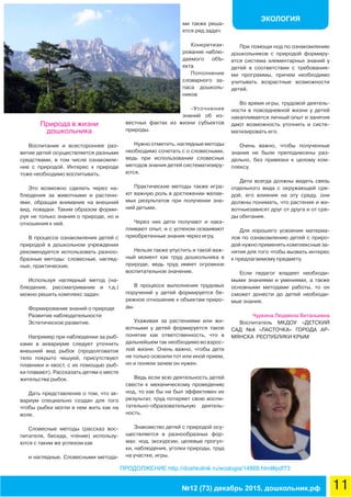 ЭКОЛОГИЯ
11№12 (73) декабрь 2015, дошкольник.рф
ПРОДОЛЖЕНИЕ http://doshkolnik.ru/ecologia/14868.html#pdf73
Природа в жизни
дошкольника
Воспитание и всестороннее раз-
витие детей осуществляется разными
средствами, в том числе ознакомле-
ние с природой. Интерес к природе
тоже необходимо воспитывать.
Это возможно сделать через на-
блюдения за животными и растени-
ями, обращая внимание на внешний
вид, повадки. Таким образом форми-
руя не только знания о природе, но и
отношения к ней.
В процессе ознакомления детей с
природой в дошкольном учреждении
рекомендуется использовать разноо-
бразные методы: словесные, нагляд-
ные, практические.
Используя наглядный метод (на-
блюдение, рассматривание и т.д.)
можно решить комплекс задач:
Формирование знаний о природе
Развитие наблюдательности
Эстетическое развитие.
Например при наблюдении за рыб-
ками в аквариуме следует уточнить
внешний вид рыбок (продолговатое
тело покрыто чешуей, присутствуют
плавники и хвост, с их помощью рыб-
ки плавают). Рассказать детям о месте
жительства рыбок.
Дать представление о том, что ак-
вариум специально создан для того
чтобы рыбки могли в нем жить как на
воле.
Словесные методы (рассказ вос-
питателя, беседа, чтение) использу-
ются с таким же успехом как
и наглядные. Словесными метода-
ми также реша-
ется ряд задач:
Конкретизи-
рование наблю-
даемого обЪ-
екта
Пополнение
словарного за-
паса дошколь-
ников
-Уточнение
знаний об из-
вестных фактах из жизни субъектов
природы.
Нужно отметить, наглядные методы
необходимо сочетать с о словесными,
ведь при использовании словесных
методов знания детей систематизиру-
ются.
Практические методы также игра-
ют важную роль в достижении желае-
мых результатов при получении зна-
ний детьми.
Через них дети получают и нака-
пливают опыт, и с успехом осваивают
приобретенные знания через игру.
Нельзя также упустить и такой важ-
ный момент как труд дошкольника в
природе, ведь труд имеет огромное
воспитательное значение.
В процессе выполнения трудовых
поручений у детей формируется бе-
режное отношение к объектам приро-
ды.
Ухаживая за растениями или жи-
вотными у детей формируется такое
понятие как ответственность, что в
дальнейшем так необходимо во взрос-
лой жизни. Очень важно, чтобы дети
не только освоили тот или иной прием,
но и поняли зачем он нужен.
Ведь если всю деятельность детей
свести к механическому проведению
нод, то как бы ни был эффективен их
результат, труд потеряет свою воспи-
тательно-образовательную деятель-
ность.
Знакомство детей с природой осу-
ществляется в разнообразных фор-
мах: нод, экскурсии, целевые прогул-
ки, наблюдения, уголки природы, труд
на участке, игры.
При помощи нод по ознакомлению
дошкольников с природой формиру-
ется система элементарных знаний у
детей в соответствии с требования-
ми программы, причем необходимо
учитывать возрастные возможности
детей.
Во время игры, трудовой деятель-
ности в повседневной жизни у детей
накапливается личный опыт и занятия
дают возможность уточнить и систе-
матизировать его.
Очень важно, чтобы полученные
знания не были преподнесены раз-
дельно, без привязки к целому ком-
плексу.
Дети всегда должны видеть связь
отдельного вида с окружающей сре-
дой, его влияния на эту среду, они
должны понимать, что растения и жи-
вотныезависят друг от друга и от сре-
ды обитания.
Для хорошего усвоения материа-
лов по ознакомлению детей с приро-
дой нужно применять комплексные за-
нятия для того чтобы вызвать интерес
к предлагаемому предмету.
Если педагог владеет необходи-
мыми знаниями и умениями, а также
основными методами работы, то он
сможет донести до детей необходи-
мые знания.
Чуркина Людмила Витальевна
Воспитатель МКДОУ «ДЕТСКИЙ
САД №4 «ЛАСТОЧКА» ГОРОДА АР-
МЯНСКА РЕСПУБЛИКИ КРЫМ
 