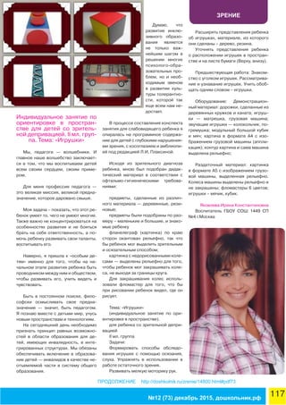 ЗРЕНИЕ
117№12 (73) декабрь 2015, дошкольник.рф
ПРОДОЛЖЕНИЕ http://doshkolnik.ru/zrenie/14800.html#pdf73
Индивидуальное занятие по
ориентировке в простран-
стве для детей со зритель-
ной депривацией. II мл. груп-
па. Тема: «Игрушки»
Мы, педагоги — волшебники. И
главное наше волшебство заключает-
ся в том, что мы воспитываем детей
всем своим сердцем, своим приме-
ром.
Для меня профессия педагога —
это великая миссия, великой предна-
значение, которое даровано свыше.
Моя задача – показать, что этот ре-
бенок умеет то, чего не умеют многие.
Также важно не концентрироваться на
особенностях развития и не бояться
брать на себя ответственность, а по-
мочь ребенку развивать свои таланты,
воспитывать его.
Наверно, я пришла к «особым де-
тям» именно для того, чтобы на на-
чальном этапе развития ребенка быть
проводником между ним и обществом,
чтобы развивать его, учить видеть и
чувствовать.
Быть в постоянном поиске, фило-
софски осмысливать свое предна-
значение — значит, быть педагогом.
Я познаю вместе с детьми мир, учусь
новым пространствам и технологиям.
На сегодняшний день необходимо
признать принцип равных возможно-
стей в области образования для де-
тей, имеющих инвалидность, в инте-
грированных структурах. Мы обязаны
обеспечивать включение в образова-
ние детей — инвалидов в качестве не-
отъемлемой части в систему общего
образования.
Думаю, что
развитие инклю-
зивного образо-
вания является
не только важ-
нейшим шагом в
решении многих
психолого-обра-
зовательных про-
блем, но и необ-
ходимым звеном
в развитии куль-
туры толерантно-
сти, которой так
еще всем нам не-
достает.
В процессе составления конспекта
занятия для слабовидящего ребенка я
опиралась на программное содержа-
ние для детей с глубокими нарушения-
ми зрения, с косоглазием и амблиопи-
ей под редакцией Л.И, Плаксиной.
Исходя из зрительного диагноза
ребенка, мною был подобран дидак-
тический материал в соответствии с
офтальмо-гигиеническими требова-
ниями:
предметы, сделанные из различ-
ного материала — деревянные, рези-
новые;
предметы были подобраны по раз-
меру – маленькие и большие, и знако-
мые ребенку
фланелеграф (картинка) по краю
сторон окантован рельефно, так что
бы ребенок мог выделить зрительным
и осязательным способом;
картинка с недорисованными коле-
сами — выделены рельефно для того,
чтобы ребенок мог закрашивать коле-
са, не выходя за границы круга.
Для закрашивания колес исполь-
зовали фломастер для того, что бы
при рисовании ребенок видел, где он
рисует.
Тема: «Игрушки»
(индивидуальное занятие по ори-
ентировке в пространстве).
для ребенка со зрительной депри-
вацией
II мл. группа
Задачи:
Формировать способы обследо-
вания игрушек с помощью осязания,
слуха. Упражнять в использовании в
работе остаточного зрения.
Развивать мелкую моторику рук.
Расширять представления ребенка
об игрушках, материале, из которого
они сделаны – дерево, резина.
Уточнять представления ребенка
о расположении игрушек в простран-
стве и на листе бумаги (Верху, внизу).
Предшествующая работа: Знаком-
ство с уголком игрушек. Рассматрива-
ние и узнавание игрушек. Учить обоб-
щать одним словом – игрушки.
Оборудование: Демонстрацион-
ный материал: дорожки, сделанные из
деревянных кружков и каната; игруш-
ки — матрешка, грузовая машина;
звучащие игрушки — колокольчик, по-
гремушка; модульный большой кубик
и мяч; картина в формате А4 с изо-
бражением грузовой машины (аппли-
кация); контур картина и сама машина
выделена рельефно;
Раздаточный материал: картинка
в формате А5 с изображением грузо-
вой машины, выделенная рельефно.
Колеса машины выделены рельефно и
не закрашены; фломастеры 6 цветов;
игрушки – мячик, кубик.
Яковлева Ирина Константиновна
Воспитатель ГБОУ СОШ 1449 СП
№4 г.Москва
 