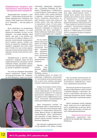 12 №12 (73) декабрь 2015, дошкольник.рф
ЭКОЛОГИЯ
Современные вопросы эко-
логического воспитания де-
тей дошкольного возраста
Взаимодействие человека с при-
родой — чрезвычайно актуальная про-
блема современности. Наверное, все
помнят слова известного писателя А.
де С. Экзюпери «… все мы родом из
детства».
Если посмотреть на сегодняшних
детей, то можно увидеть, что иной
ребенок не понимает, что все, что нас
окружает – это живая природа, наша
Земля, наш дом, и мы должны на-
учиться все это любить и беречь. И от
детской экологической вседозволен-
ности (сорвать цветок, погубить ба-
бочку) до взрослой (повернуть реки,
вырубить кедровый лес) всего один
шаг. И чтобы этот шаг не был сделан,
надо уже в дошкольном возрасте фор-
мировать основы экологического вос-
питания.
Приобретенные в детстве пред-
ставления о природе, какая она есть
в действительности, вызывает у детей
глубокий интерес, расширяет знания,
способствует формированию характе-
ра, делает их добрее и терпимее.
И в этом нас убеждают биографии
многих знаменитых людей: ученых-
естествоиспытателей К.А. Тимирязе-
ва, И.В. Мичурина; известных поэтов,
писателей, художников, композито-
ров – А.Пушкина, В.Бианки, М. При-
швина, Г.Скребицкого, П.Чайковского
и многих других. Очень хорошо, когда
детям читают стихи, сказки, рассказы
о природе – дошкольники стараются
понять, осмыслить прочитанное, за-
дают вопросы, строят свои ответы на
основе своего пока еще небольшо-
го жизненного опыта. И если малы-
ши больше любят непосредственное
общение с природой, то старшие до-
школьники уже могут рассуждать о
более глобальных проблемах, которые
касаются взаимодействия с окружаю-
щей природой.
Как вы знаете,
XXI век спрогнози-
рован как инфор-
мационно-эко-
логический. Этот
факт подтверж-
дает приоритет-
ность экологиче-
ского воспитания
и образования
дошкольников и
учащихся.
Однако, как
считает гене-
ральный дирек-
тор ЮНЕСКО
Ф.Майор, решить
эту проблему можно, но только «по-
средством глобального воспитания»
т.е. постановкой экологических вопро-
сов в центр всех учебных программ,
начиная с дошкольных учреждений.
А ведь постановка в такой плоско-
сти вопроса не случайна — экологи-
ческое образование не достигло вы-
сокой результативности. Что касается
дошкольного образования, то до сих
пор ведется поиск эффективных стра-
тегий, технологий, рассматриваются
самые разнообразные подходы.
Одни специалисты считают, что
необходимо ввести тематические за-
нятия, поскольку экологическое обра-
зование не тождественно биологиче-
скому. Другие ратуют за эфективную
«экологизацию» всего воспитатель-
ного процесса. И надо заметить, что
второй подход сегодня получает все
большую поддержку.
Как отмечают современные эколо-
ги С.Д. Дерябо и В.А. Ясвин, сегодня
жизненно необходима экологизация
всех сфер общественной жизни, и
прежде всего должен быть экологи-
зирован сам человек во всех сторонах
его деятельность – в быту, воспита-
нии, обучении. Рассматривают две
модели вхождения в новую реальность
— через развитие личности на основе
«активного наступательно-утвержда-
ющего» отношения к окружающему
миру (С. А. Рубинштейн) и на способ-
ности к созиданию на благо человече-
ству (А. Н. Леонтьев).
При постановке экологических за-
дач решаются вопросы умственного,
эстетического, нравственного, этиче-
ского, физического воспитания.
Умственное развитие происходит в
процессе образования у детей знаний
о неживой природе, о растениях, жи-
вотных и простейших; доступных чув-
ственному восприятию детей; связью
между объектами и явлениями приро-
ды.
Нужно показывать детям природу
такой, какая она есть в действитель-
ности, воздействуя на органы чувств.
Надо также воспитывать интерес де-
тей к наблюдаемым явлениям.
Байдина Наталья Петровна
Воспитатель дошкольной груп-
пы МБ ОУ СК НШ-ДС №2 г.Нерюнгри,
РС(Якутия)
ПРОДОЛЖЕНИЕ http://doshkolnik.ru/ecologia/15112.html#pdf73
 