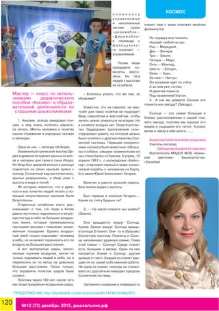 120 №12 (73) декабрь 2015, дошкольник.рф
КОСМОС
Мастер — класс по исполь-
зованию дидактического
пособия «Космос» в образо-
вательной деятельности со
старшими дошкольниками
1. Человек, всегда завидовал пти-
цам, и ему очень хотелось научить-
ся летать. Мечты человека о полетах
нашли отражение в народных сказках
и легендах.
Одна из них — легенда об Икаре.
Знаменитый греческий мастер Де-
дал в древности сделал крылья из вос-
ка и материи для своего сына Икара.
Но Икар был дерзкий юноша и рискнул
подняться на своих крыльях прямо к
солнцу. Солнечный жар растопил воск,
крылья разрушились, и Икар упал с
высоты в море и погиб.
Из истории известно, что в древ-
ности все попытки людей летать с по-
мощью искусственных крыльев были
безуспешны.
Старинные китайские книги рас-
сказывают о том, что люди в Китае
давно научились подниматься в ветре-
ную погоду в небо на больших воздуш-
ных змеях, которые привязывались
прочными тросами к повозкам, запря-
женным лошадьми. Однако воздуш-
ный змей только поднимает человека
в небо, но не может переносить его по
воздуху на большие расстояния.
А вот матерчатые шары, напол-
ненные горячим воздухом, могли не
только поднимать людей в небо, но и
переносить их по ветру на довольно
большие расстояния. Плохо только,
что управлять полетом шаров было
сложно.
Поэтому через 100 лет, после того
как люди придумали воздушные шары,
п о я в и л и с ь
у п р а в л я е м ы е
и наполненные
легким газом
«дирижабли».
« Д и р и ж а б л ь »
в переводе с
ф р а н ц у з с к о -
го означает —
управляемый.
Позже люди
придумали са-
молеты, верто-
лёты. Но тяга
людей к высотам
не ослабела.
- Хотелось узнать, что же там, за
облаками?
Известно, что ни самолёт, ни вер-
толёт для таких полётов не подходят!
Ведь самолётам и вертолётам, чтобы
лететь нужно опираться на воздух. Но
в космосе воздуха нет. Тогда Констан-
тин Эдуардович Циолковский скон-
струировал ракету, на которой можно
было полететь к другим планетам Сол-
нечной системы. Первыми покорите-
лями космоса были животные: обезья-
ны и собаки, самыми знаменитыми из
них стали Белка и Стрелка. А утром, 12
апреля 1961 г., с космодрома «Байко-
нур» стартовал первый в мире косми-
ческий корабль с человеком на борту.
Его звали Юрий Алексеевич Гагарин.
Взлетел в ракете русский парень,
Всю землю видел с высоты.
Был первым в космосе Гагарин....
Каким по счёту будешь ты?
2. — На какой планете мы живём?
(Земля).
Она вращается вокруг Солнца.
Кроме Земли вокруг Солнца враща-
ется ещё 8 планет. Они- то и образуют
Солнечную систему. Планеты и Солн-
це напоминают дружную семью. Глава
этой семьи — Солнце! Среди планет
есть большие и малые. Одни из них
находятся ближе к Солнцу, другие
дальше от него. Каждая из планет вра-
щается по своей собственной орбите.
Ни одна из планет никогда не сталки-
вается с другой и не покидает пределы
Солнечной системы.
Запомнить название и очерёдность
планет нам с вами поможет весёлая
физминутка:
По порядку все планеты
Назовёт любой из нас:
Раз — Меркурий,
Два — Венера,
Три — Земля,
Четыре — Марс.
Пять — Юпитер,
Шесть — Сатурн,
Семь — Уран,
За ним — Нептун.
Он восьмым идёт по счёту.
А за ним уже, потом,
И девятая планета
Под названием Плутон.
3. -А как вы думаете Солнце это
планета или звезда? (Звезда).
Солнце — это самая большая и
близко расположенная к нашей пла-
нете звезда, поэтому мы хорошо его
видим и ощущаем его тепло. Космос
велик и звёзд в нём много.......
Борисова Алевтина Александровна
Учитель-логопед
Зубаирова Альфия Исламовна
Воспитатель МАДОУ №36 «Алень-
кий цветочек» Башкортостан,
г.Белебей
ПРОДОЛЖЕНИЕ http://doshkolnik.ru/den-kosmonavtiki/14744.html#pdf73
 