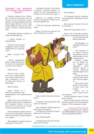 ДЕНЬ РОЖДЕНИЯ
123№12 (73) декабрь 2015, дошкольник.рф
ПРОДОЛЖЕНИЕ http://doshkolnik.ru/den-rozhdeniya/14622.html#pdf73
Сценарий дня рождения
«Что принес нам почтальон
Печкин?»
Родитель: Дорогие гости, ребята.
Мы с Никитой приготовили для вас
загадки. Но они не простые, а музы-
кальные. За каждый правильный ответ
Никита вручит фантик. У кого к концу
вечера наберется больше всех фан-
тиков, то получит от именинника сюр-
приз.
Послушайте музыку и угадайте, из
каких мультфильмов она.
1. Звучит попурри из
мультфильмов.
Родитель: К нам сегодня
поздравить Никиту пришел
необычный гость, встречай-
те его.
Водит почтальон Печ-
кин.
Печкин: здравствуйте
ребята, здравствуй Никита.
Я принес для именинника
посылку, кто тут Никита?
Никита: Это я!
Печкин: А чем ты дока-
жешь, что ты именно Ники-
та и именно именинник? У
тебя и документа –то нет.
Не отдам тебе посылку, не
имею права.
Мама: Почему?
Печкин: Потому что у
Никиты нет документа, под-
тверждающего, что он действительно
Никита.
Мама: А вот и есть. (достаёт и по-
казывает свидетельство о рождении).
Вот, гражданин Печкин, тут все на-
писано. И что он Никита и что он дей-
ствительно родился сегодня.
Печкин: Всё верно. Держи свою по-
сылку. А мне пора уходить, нужно раз-
нести ещё письма по другим адреса-
там. (уходит)
Мама: Давайте откроем посылку и
посмотрим, что же в ней.
(открывают посылку, в ней письмо
от игрушек: посылаем игрушки, от-
гадайте из каких мультфильмов эти
игрушки и как с ними можно играть.)
Родитель по очереди достает
игрушки и предлагает отгадать из ка-
кого мультфильма они.
2. Достают большую деревянную
ложку.
Мама: Из какого же мультика эта
ложка. Правильно «Антошка»
Игра с ложкой «Пронеси теннисный
мячик»
3. Черепаха. Из мультфильма «Про
львенка и черепаху»
Игра: «Нарисуй с завязанными гла-
зами лучики к солнышку»
4. Игрушка Кот Леопольд. Из муль-
тфильма «Кот Леопольд»
Игра «Поймай рыбку»
5. Игрушка волк или заяц. Из муль-
тфильма «Ну погоди!»
Игра «Жмурки»
6. Последним достают гармошку.
Из мультфильма «Чебурашка и кроко-
дил Гена»
Все исполняют песенку «Пусть бе-
гут неуклюже…»
Именинник приглашает за стол.
Вносят торт со свечами и именин-
ник вручает самый вкусный кусок тому,
у кого больше всех на-
бралось фантиков
Рекомендации по
проведению Дня рож-
дения:
Пока приходят го-
сти можно включить
мультфильмы, или се-
мейное видео из жиз-
ни именинника.
Подарки склады-
вать на видное ме-
сто. Подарки рас-
сматривать после
чаепития вместе с
гостями. Именинник
всех благодарит за по-
дарки.
В роли почтальона
Печкина может высту-
пить папа или дедуш-
ка.
Игры можно взять
другие, если позволя-
ет место более под-
вижные
Много игр не
брать, чтобы не затя-
нуть праздник.
В конце праздника сделать общее
фото на память.
Если нет таких игрушек, можно на-
рисовать картинки или совсем другие
игрушки, что бы подходили к играм.
Анкудинова Любовь Львовна
Педагог дополнительного образо-
вания МБУ ДО ДЮЦ «Радуга» г.Нижний
Тагил, Свердловской области
 