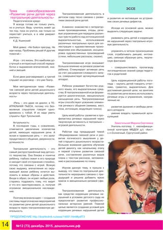 14 №12 (73) декабрь 2015, дошкольник.рф
ЭССЕ
Тема самообразования
«Развитие речи детей через
театральную деятельность»
Педагогическое кредо:
Я всегда готова не только учить,
но и учиться. Ведь «учитель живёт до
тех пор, пока он учится, как только он
перестаёт учиться, в в нём умирает
учитель».
К.Д. Ушинский
Мой девиз: «Не бойся преград. Не
иди назад. Проблемы решай И другим
помогай.»
Игра – это жизнь. Это наиболее до-
ступный и интересный способ перера-
ботки и выражения впечатлений, зна-
ний и эмоций.
Если двое разговаривают, а третий
слушает их разговор – это уже Театр.
Моя методическая тема: «Разви-
тие связной речи детей дошкольного
возраста через театральную деятель-
ность»
«Речь – это даже не диалог, а ТЕ-
АТРАЛЬНАЯ ПЬЕСА, потому что без-
молвные слушатели говорят одно-
временно с тобой. И их надо уметь
слушать» Курт Тухольский.
Актуальность:
В последние годы, к сожалению,
отмечается увеличение количества
детей, имеющих нарушения речи. А
ясная и правильная речь — это залог
продуктивного общения, уверенности,
успешности.
Театральная деятельность – это
самый распространённый вид детско-
го творчества. Она близка и понятна
ребёнку, глубоко лежит в его природе
и находит своё отстранение стихийно,
потому что связана с игрой. Всякую
свою выдумку, впечатления из окру-
жающей жизни ребёнку хочется вы-
ложить в живые образы и действия.
Входя в образ, он играет любые роли,
стараясь подражать тому, что видит
и что его заинтересовало, и, получая
огромное эмоциональное наслажде-
ние.
Поэтому возникла идея — создания
системы педагогических мероприятий
по развитию речи детей дошкольного
возраста через театрализованную де-
ятельность
Театрализованная деятельность в
детском саду тесно связана с разви-
тием связной речи детей.
А именно: знакомство с литератур-
ными произведениями, этюды, рече-
вые упражнения для передачи различ-
ных чувств (работа над интонационной
выразительностью, использование
различных театральных кукол для ил-
люстрации к художественным произ-
ведениям или обыгрывания, инсцени-
ровка художественных произведений
(стихи, небольшие рассказы, сказки).
Театрализованная игра оказывает
большое влияние на речевое развитие
ребенка. Стимулирует активную речь
за счет расширения словарного запа-
са, совершенствует артикуляционный
аппарат.
Ребенок усваивает богатство род-
ного языка, его выразительные сред-
ства. В театрализованной игре форми-
руется диалогическая, эмоционально
насыщенная речь. Театрализованные
игры способствуют усвоению элемен-
тов речевого общения (мимика, жест,
поза, интонация, модуляция голоса).
Цель моей работы: развитие и про-
филактика речевых нарушений через
творческую активность в театрально –
игровой деятельности.
Работая над предыдущей темой
«Формирование связной речи и раз-
витие логического мышления у де-
тей старшего дошкольного возраста»
большое внимание уделяла обучение
детей диалогу, как начальному этапу
и первой ступени развития связной
речи, составлению различных видов
плана с текстом рассказа, запомина-
нию и рассказыванию по плану.
Изучив данную тему, я пришла к
выводу, что тема по театральной дея-
тельности неразрывно связана с пре-
дыдущей и решила добавить ярких
красок в эмоционально-речевой сфе-
ре.
Театрализованная деятельность
как средство коррекции речевых на-
рушений в условиях детского сада не
предполагает развития профессио-
нальных актерских умений. Главной
целью является создание условий для
коррекции речевых нарушений детей
и развития их мотивации на устране-
ние своих речевых дефектов.
Исходя из основной цели, можно
выделить следующие задачи:
развивать речь детей и коррекцию
ее нарушений через театрально-игро-
вую деятельность
упражнять в четком произношении
слов, отрабатывать дикцию, интона-
цию, связную образную речь, творче-
скую фантазию
- совершенствовать пропаганду
логопедических знаний среди педаго-
гов и родителей
Цель коррекционной работы лого-
педа – научить детей говорить отчет-
ливо, грамотно, выразительно. Для
достижения данной цели, на занятиях
по развитию речи можно использовать
речевые игры и упражнения, направ-
ленные на:
развитие дыхание и свободы рече-
вого аппарата
умение владеть правильной арти-
куляцией
Замогильная Марина Сергеевна
Учитель-логопед I квалификаци-
онной категории МБДОУ д/с «Аист»
с.п.Солнечный, Сургутский район
ПРОДОЛЖЕНИЕ http://doshkolnik.ru/esse/14891.html#pdf73
 