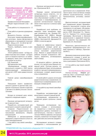 24 №12 (73) декабрь 2015, дошкольник.рф
ЛОГОПЕДИЯ
Самообразование «Форми-
рование словаря детей до-
школьного возраста с ОНР
группы компенсирующей
направленности для детей
с ЗПР через дидактические
игры»
Профессиональная биография:
Общий педагогический стаж – 22
года
Стаж работы по специальности – 5
лет
Стаж работы в данном учреждении
– 18 лет
Должность: Учитель – логопед
Категория: первая квалификацион-
ная категория, приказ Департамента
образования и молодежной политики
ХМАО – Югры от 01. 10. 2012г №1127
Педагогическое кредо
Творить, пробовать, искать и раз-
виваться!
Высказывание
«Учите ребенка каким – ни будь не-
известным ему пяти словам – он будет
долго и напрасно мучиться, но свяжи-
те двадцать таких слов с картинками.
И он усвоит их на лету»
К.Д. Ушинский.
Методическая тема:
«Формирование словаря детей
дошкольного возраста с ОНР группы
компенсирующей направленности
для детей с ЗПР через дидактические
игры»
Главной целью самообразования
является:
Повышение своего профессио-
нального уровня по данной теме, вне-
дрение полученных знаний в практике
с детьми и по обмену опытом с воспи-
тателями.
Исходя из основной цели, можно
выделить следующие задачи:
Изучение методической литерату-
ры по данной теме.
Разработать инструментарий для
мониторинга знаний и умений детей
Создание «Педагогической ко-
пилки» (картотека дидактических игр,
пальчиковых физминуток, сборник
консультаций)
Обобщение и распространение
передового педагогического опыта по
теме самообразования.
I год работы над темой самообра-
зования:
Изучение методической литерату-
ры. (Приложение № 2)
Проведя анализ методической
литературы можно отметить, что не
сформированность словарного за-
паса обусловливает ошибки в слово-
изменении и словообразовании, на-
рушения синтаксической структуры,
связи слов в простых и сложных пред-
ложениях.
Разработкой этой проблемы за-
нимались такие занимались веду-
щие специалисты как: Лалаева Р.И.,
Серебрякова Н.Ю. (2003г.), Жукова
Н.С., Мастюкова Е.М., Филичева Т.Б.
(2000г.), Кроткова А.В., Дроздова Е.Н.
(2004г.) и многие другие.
Одним из эффективных средств
формирования словаря детей до-
школьного возраста в исследовании
ученых выступают дидактические
игры. Именно в дидактической игре
ребенок получает возможность обо-
гащать, закреплять, активизировать
свой словарь.
В процессе работы с детьми вы-
яснила, что у детей очень бедный сло-
варный запас. Поэтому решила, что
целесообразнее будет использование
в работе с детьми по формированию и
активизации словаря дидактические
игры и упражнения.
В своей работе широко использую
дидактические игры и упражнения, на-
правленные на формирование и акти-
визацию словаря детей.
I I год работы над темой самообра-
зования:
Разработан инструментарий для
мониторинга знаний и умений детей
обследование, направленное на
выявление уровня начальных знаний
детей;
Проводила исследование пас-
сивного словаря с использовани-
ем предметных и сюжетных картин.
Определялся уровень понимания су-
ществительных, глаголов и прилага-
тельных Ребенку давалась инструкция
показать названный логопедом пред-
мет, действие или качество предмета.
Исследование активного словаря
проводилось с использованием ди-
дактических игр и упражнений. Отме-
чается запас слов в активном словаре
ребенка (существительные, глаголы,
прилагательные, антонимы, синони-
мы).
Диагностический инструментарий
для определения уровня сформиро-
ванности лексической стороны речи
проводился по методике «обследова-
ния словаря детей дошкольного воз-
раста с ОНР» Филичева Т. Б., Чавеле-
ва Н. А., Чиркина Г. В. с учетом задач
программы «Воспитание и обучения
дошкольников с задержкой психиче-
ского развития» под редакцией Л.Б
Баряевой, Е.А. Логиновой.
Результаты, диагностического об-
следования сформированности сло-
варя занесены в таблицы. (Приложе-
ние № 7)
Динамика изменения уровня сфор-
мированности словаря у детей до-
школьного возраста с ОНР представ-
лены в диаграмме (Приложение №7а)
I I I год работы над темой самооб-
разования:
Агапова Анжелика Васильевна
Учитель-логопед	 МБДОУ дет-
ский сад «Аист» п.Солнечный, Сургут-
ский район, ХМАО - Югра
ПРОДОЛЖЕНИЕ http://doshkolnik.ru/logopedia/14511.html#pdf73
 