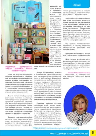 ЧТЕНИЕ
5№12 (73) декабрь 2015, дошкольник.рф
ПРОДОЛЖЕНИЕ http://doshkolnik.ru/chtenie/14828.html#pdf73
Проектная деятельность
«Наши любимые книги»
средняя группа
Одной из ведущих особенностей
развития образования на современ-
ном этапе является стремление обе-
спечить условия качественного об-
новления его содержания. Последнее
должно включать не только новейшую
научно-техническую информацию, но
и гуманитарные, личностно-развива-
ющие знания и умения, систему нрав-
ственно-эстетических понятий.
Именно поэтому приобщение под-
растающего поколения к литературе
является одним из приоритетных на-
правлений современного образова-
ния. Чтение произведений литературы
рассматривается сегодня как важней-
ший элемент культуры, средство по-
вышения интеллектуального потенци-
ала нации, творческой и социальной
активности российского общества.
Очевидно, что в решении проблем
детского чтения существенную роль
играет деятельность дошкольных уч-
реждений по приобщению детей к
литературе, поскольку прогресс фор-
мирования чи-
тателя в ребен-
ке начинается
в дошкольном
детстве со-
вместными уси-
лиями педаго-
гов и родителей.
Не случайно в
федеральных
государствен-
ных требовани-
ях к структуре
основной обще-
образователь-
ной программы
д о ш к о л ь н о г о
о б р а з о в а н и я
чтение художе-
ственной лите-
ратуры впервые
выделено в са-
мостоятельную
образователь-
ную область,
содержание ко-
торой «должно
быть направле-
но на достиже-
ние основной
цели: формиро-
вания интереса и потребности в чте-
нии.
Задача формирования интереса
и потребности в чтении (восприятии)
книг как одна из первоочередных ста-
вится в действующих федеральных
государственных требованиях для ре-
ализации содержания образователь-
ной области «Чтение художественной
литературы». Художественная литера-
тура рассматривается как универсаль-
ное развивающее средство, позволя-
ющее формировать у детей целостную
картину мира; как особая образова-
тельная область, содержание которой
дополняет и обогащает разнообраз-
ные виды детской деятельности.
Серьезное внимание проблеме
приобщения детей к чтению художе-
ственной литературы уделяется в кон-
тексте предшкольного образования.
Потребность в ежедневном общении
с книгой формирует у детей привыч-
ку к постоянному интеллектуальному
труду, способствует развитию речи и
мышления. Именно поэтому в стан-
дартах, обязательных при реализации
основных образовательных программ
начального образования, интерес к
чтению рассматривается в качестве
одного из ведущих показателей готов-
ности ребенка к обучению к школе.
Актуальность проблемы приобще-
ния детей дошкольного возраста к
чтению литературы на современном
этапе обусловливает поиск в области
организации деятельности по дан-
ному направлению. Эффективным
способом, позволяющим обеспечить
единство воспитательных, развиваю-
щих и обучающих задач, построить об-
разовательный процесс с учетом ин-
теграции образовательных областей,
является метод проектирования.
Вид проекта: исследовательско-
творческий; по составу участников-
детско-взрослый (участвуют дети
средней группы)
Проблема: необходимость устрой-
ства в группе уютного «дома» для книг.
Цели: развить устойчивый инте-
рес к книге как самостоятельному, на-
глядному объекту литературы; создать
условия для активного использования
литературного опыта детей в их твор-
ческой деятельности.
Ягьяева Альбина Залимхановна
Воспитатель I квалификацион-
ной категории ГБОУ Школа №1028
г.Москва
 