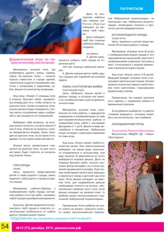 54 №12 (73) декабрь 2015, дошкольник.рф
ПАТРИОТИЗМ
Дидактические игры по па-
триотическому воспитанию
Материалы: игровое поле, где
изображены дороги, улицы, скверы,
парки. На красных полях — силуэты
хорошо известных в городе зданий,
памятников и других сооружений; кар-
точки с вопросами и заданиями; ку-
бик; фишки по количеству играющих.
Ход игры. Играют 2 команды (или
2 игрока). Бросают кубик, продвига-
ясь вперёд для того, чтобы попасть па
красное поле; попав на красное поле,
игроки должны будут определить, кон-
тур какого сооружения здесь изобра-
жён и где находится это сооружение.
Выбирают себе вопросы, за кото-
рые можно получить соответственно 2
или 3 очка. Отвечая на вопросы, игро-
ки продвигаются вперёд, также попа-
дая на красное поле, на котором отга-
дывают по контурам памятные места.
Игроки могут моментально ока-
заться на красном поле, но для этого
им нужно будет ответить на вопросы
под знаком «блиц».
ГЕРБ ГОРОДА
(игра)
Цель: закрепить представление
детей о гербе родного города; уметь
выделять герб родного города из дру-
гих знаков.
Материалы: шаблон-образец с
изображением герба города; контур-
ный шаблон этого же герба; «мозаика»
герба города в разобранном варианте.
Ход игры. Детям предлагается рас-
смотреть герб города и отметить от-
личительные особенности от гербов
других городов нашей страны.
Дети по кон-
турному шаблону
при помощи ша-
блона-образца
собирают из мо-
заики герб горо-
да.
Дети собирают
герб без помощи
шаблона-образца,
опираясь
на память.
3. Детям пред-
лагается собрать герб города из от-
дельных дета
лей при помощи шаблонов-накла-
док.
4. Детям предлагаются гербы дру-
гих городов для подобной же игровой
задачи.
РАЙОН, В КОТОРОМ МЫ ЖИВЁМ
(настольная игра)
Цель: обобщить знания детей о
районе города, в котором они живут,
с его особенностями и достопримеча-
тельностями.
Материалы: игровое поле, нало-
женное на план района, с маршрутом
следования и изображёнными на нём
достопримечательностями района и
названиями улиц; кубик с числовыми
фигурами от 1 до 6; фишки в виде ав-
томобиля и человечков; «бабушкина
энцик-лопедия» с краткими справками
по теме игры.
Ход игры. Играть может любое ко-
личество детей. Они самостоятельно
выбирают, на каком виде транспор-
та отправляются в путешествие, или
идут пешком. В зависимости от этого
выбирается игровая фишка. Дети по
очереди бросают кубик: сколько чис-
ловых фигур выпадает, на столько де-
лений продвигаются вперёд. Участни-
кам необходимо пройти весь маршрут
и вернуться назад в детский сад (или
дом). Если фишка попадает на крас-
ное поле, для продвижения дальше
необходимо ответить на вопрос, обо-
значенный номером этого поля; если
фишка попадает на зелёное поле, то
ребёнок может воспользоваться под-
сказкой «бабушкиной энциклопедии».
Примечание. Если ребёнок не зна-
ет ответа на вопрос «красного поля»,
он может воспользоваться подсказ-
кой «бабушкиной энциклопедии», но
пропускает ход; «бабушкину энцикло-
педию» необходимо показать и про-
читать детям предварительно.
ИСТОРИЯ РОДНОГО ГОРОДА
(игра-лото)
Цепь: закрепить у детей представ-
ление об истории родного города.
Материалы: игровые поля (9 штук)
с изображениями видов города от его
зарождения до наших дней; карточки с
изображениями отдельных построек и
мест, относящихся к разным времен-
ным отрезкам истории города.
Ход игры. Играть могут 3-9 детей.
Ведущий раздаёт игровые поля и по-
казывает карточки участникам. Игроки
должны полностью закрыть своё игро-
вое поле карточками, подходящими
временному отрезку.
Примечание. На каждой карточке
есть надпись с названием обьекта и
временным отрезком.
Если ребенок ошибается, то даётся
«справка ведущего», которым может
быть как воспитатель, так и ребёнок.
ЗАКОЛДОВАННЫЙ ГОРОД
Золотовская Ляонелла Васильевна
Воспитатель МБДОУ ДС «Чайка»
г.Волгодонск
ПРОДОЛЖЕНИЕ http://doshkolnik.ru/patriotizm/14673.html#pdf73
 