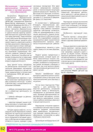 62 №12 (73) декабрь 2015, дошкольник.рф
ПЕДАГОГИКА
Организация партнерской
деятельности педагога с
детьми в системе дошколь-
ного образования
Актуальность. Федеральный го-
сударственный образовательный
стандарт дошкольного образования
(ФГОС ДО), утвержденный Приказом
Министерства образования и науки
Российской Федерации №1155 от 17.
10. 2013г., определяет одним из ос-
новных принципов образовательных
отношений личностно-развивающий
и гуманистический характер взаимо-
действия взрослых: родителей (закон-
ных представителей), педагогических
и иных работников Организации и де-
тей. Соответственно, меняется роль
самого педагога, родителей и детей в
системе дошкольного образования. В
этой связи видится острая необходи-
мость создания условий развития ре-
бенка, открывающих возможности для
его позитивной социализации, лич-
ностного развития, развития иници-
ативы и творческих способностей на
основе сотрудничества со взрослыми
и сверстниками и соответствующим
возрасту видам деятельности.
Цель данной статьи направлена
на рассмотрение организации в до-
школьном образовании партнерской
деятельности взрослого с детьми, ко-
торая предусмотрена в соответствии
с требованиями ФГОС ДО (далее —
Стандарт).
Взаимодействие взрослого и ре-
бенка происходит преимущественно в
двух социальных институтах – в семье
и детском саду, и осуществляется не-
сколькими способами:
– ребенок непосредственно вклю-
чен в совместную деятельность со
взрослыми;
– ребенок наблюдает за деятель-
ностью взрослых;
– взрослый передает знания и об-
разцы культуры в готовом виде, ребе-
нок пассивно их воспринимает.
Сегодня хорошо известно, что по-
следний способ образования (прямое
обучение) не годится для дошкольни-
ка. Ситуация, когда учебная деятель-
ность определяется мотивами взрос-
лых, а собственные интересы ребенка
остаются в стороне, приводит к ряду
негативных последствий. Этот факт
находил неоднократное подтверж-
дение в психологических концепциях
развития личности (А. Г. Асмолов, Л.С.
Выготский, А.Н. Леонтьев), в психоло-
го-педагогических образовательных
системах (П. П. Блонский, О. Декроли,
Дж. Дьюи, Н.А. Короткова).
В соответствии с требованиями
Стандарта, образовательная дея-
тельность должна строиться таким
образом, чтобы ребенок становился
субъектом собственной активности,
чтобы его целенаправленная и осоз-
нанная деятельность служила основ-
ным средством его собственного раз-
вития. Это подразумевает внедрение
инновационных форм осуществления
образовательного процесса, пере-
смотр отношений взрослый – ребенок.
Следовательно, меняется и роль
самого педагога в системе образова-
ния.
Педагог должен превратиться в
профессионала, который научит ре-
бенка самостоятельно получать зна-
ния, поможет развить познавательный
интерес, потребность в получении но-
вых знаний, мотивацию к обучению, и
сам будет при этом являться субъек-
том организованной деятельности на-
равне с детьми.
Процесс приобретения общих
культурных умений во всей его полно-
те возможен только в том случае, если
взрослый выполняет роль партнера, а
не учителя.
Что же такое «партнерство»? Пар-
тнерство — англ. partnership; Со-
вместная деятельность, основанная
на равных правах и обязанностях,
направленная на достижение общей
цели. Основной функциональной ха-
рактеристикой партнерских отноше-
ний является равноправное относи-
тельно ребенка включение взрослого
в процесс деятельности.
Партнерские отношения взросло-
го и ребенка в детском саду и в семье
являются разумной альтернативой
двум диаметрально противополож-
ным подходам: прямому обучению, и
образованию, основанному на идеях
«свободного воспитания».
Организация непосредственно об-
разовательной деятельности в форме
совместной партнерской деятель-
ности взрослого с детьми связана со
значительной перестройкой стиля по-
ведения воспитателя.
Партнерская позиция воспитателя
предполагает принятие демократиче-
ского стиля отношений, а не автори-
тарного, сопряженного с учительской
позицией.
Особенности партнерской пози-
ций:
Понятие: партнер — всегда равно-
правный участник дела и как таковой
связан с другими взаимным уважени-
ем;
Позиция взрослого в пространстве
группы: взрослый – партнер, рядом с
детьми (вместе), в едином простран-
стве (например, сидящий в круге с
детьми за общим столом). Позиция
взрослого динамична (может со сво-
ей работой пересесть, если видит, что
кто-то особенно в нем нуждается); при
этом все дети в поле зрения воспита-
теля (и друг друга).
Кельзина Светлана Юрьевна
Воспитатель I квалификацион-
ной категории МБДОУ «Детский сад
№122» г.Оренбург
ПРОДОЛЖЕНИЕ http://doshkolnik.ru/pedagogika/14833.html#pdf73
 