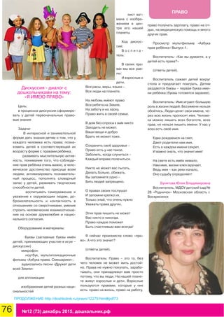 76 №12 (73) декабрь 2015, дошкольник.рф
ПРАВО
Дискуссия - диалог с
дошкольниками на тему:
«Я ИМЕЮ ПРАВО»
Цель:
в процесссе дискуссии сформиро-
вать у детей первоначальные право-
вые знания
Задачи:
В интересной и занимательной
форме дать знания детям о том, что у
каждого человека есть права; позна-
комить детей в соответствующей их
возрасту форме с правами ребёнка.
развивать мыслительную актив-
ность, понимание того, что соблюде-
ние прав ребёнка очень важно, а чело-
веческое достоинство присуще всем
людям; активизировать познаватель-
ный процесс, пополнять словарный
запас у детей, развивать творческие
способности детей.
воспитывать самоуважение и
уважение к окружающим людям, до-
брожелательность и контактность в
отношениях со сверстниками, умение
строить человеческие взаимоотноше-
ния на основе дружелюбия и нацио-
нального согласия.
Оборудование и материалы:
Буквы (заглавные буквы имён
детей, принимающих участие в игре –
дискуссии)
микрофон
ноутбук, мультипликационные
фильмы «Азбука права. Смешарики»;
аудиозапись песни «Дружат дети
всей Земли»
для аппликации:
изображение детей разных наци-
ональностей
лист ват-
мана с изобра-
жением в цен-
тре его нашей
планеты
Ход дискус-
сии:
В о с п и т а -
тель:
В своих пра-
вах мы все рав-
ны:
И взрослые и
дети.
Все расы, веры, языки –
Все люди на планете.
На любовь имеют право
Все ребята на Земле,
На заботу и на ласку,
Право жить в своей семье.
В дом без спроса к вам никто
Заходить не может.
Ваши вещи и добро
Брать не может тоже.
Сохранить своё здоровье –
Право есть у нас такое.
Заболеть, когда случиться –
Каждый вправе полечиться.
Никто не может вас пытать,
Делать больно, обижать.
Вы запомните одно –
Бить людей запрещено.
О правах своих послушал
И запомни крепко их.
Только знай, что очень нужно
Уважать права других.
Этих прав лишить не может
Вас никто и никогда.
Право каждое поможет
Быть счастливым вам всегда!
Я сейчас произнесла слово «пра-
во». А что это значит?
(ответы детей).
Воспитатель: Право – это то, без
чего человек не может жить достой-
но. Права не нужно покупать, зараба-
тывать, они принадлежат вам просто
потому, что вы люди. На нашей плане-
те живут взрослые и дети. Взрослые
пользуются правами, которые у них
есть: право на жизнь, право на работу,
право получать зарплату, право на от-
дых, на медицинскую помощь и много
других прав.
Просмотр мультфильма «Азбука
прав ребёнка» Выпуск 1.
Воспитатель: «Как вы думаете, а у
детей есть права?»
(ответы детей).
Воспитатель сажает детей вокруг
стола и предлагает поиграть. Детям
раздаются буквы – первая буква име-
ни ребёнка (буквы готовятся заранее).
Воспитатель: Имя играет большую
роль в жизни людей. Без имени нельзя
обойтись. Люди ценят свои имена, че-
рез всю жизнь проносят имя. Челове-
ка можно лишить всех богатств, всех
прав, но нельзя лишить имени. У нас у
всех есть своё имя.
Едва рождаемся на свет,
Дают родители нам имя,
Есть в каждом имени секрет,
И важно знать, что значит имя!
На свете есть имён немало,
Нам имя, жизни ключ вручает,
Ведь имя – как реки начало,
Оно судьбу определяет!
Бунятова Юлия Владимировна
Воспитатель, МДОУ детский сад №
28 «Родничок» Московская область г.
Воскресенск
ПРОДОЛЖЕНИЕ http://doshkolnik.ru/pravo/12279.html#pdf73
 