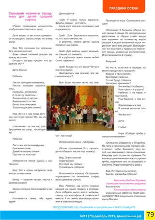 ПРАЗДНИК ОСЕНИ
79№12 (73) декабрь 2015, дошкольник.рф
ПРОДОЛЖЕНИЕ http://doshkolnik.ru/prazdnik-oseni/14976.html#pdf73
Сценарий осеннего празд-
ника для детей средней
группы
(Перед праздником воспитатель
разбрасывает листья по залу.)
Дети входят в зал и выстраивают-
ся полукругом (врассыпную по всему
залу).
Вед: Вот художник так художник.
Все леса позолотил!
Даже самый сильный дождик эту
краску не отмыл.
Отгадать загадку просим: кто ху-
дожник этот?
Дети: Осень!
Ребенок.
Листья солнцем наливались,
Листья солнцем пропита-
лись,
Налились, отяжелели
И по ветру полетели…
Зашуршали по кустам…
Видно их и тут, и там.
Ветер золото кружит,
Золотым дождем шумит!
Вед. Вот и к нам сюда вете-
рок листочки принес! Ой, как их
много
(показывает на листья, раз-
бросанные по залу), посмотри-
те!
Ребенок.
Листочки все осенним днем
Красивые такие,
Давайте песенку споем
Про листья золотые!
Исполняется песня «Осень к нам
пришла»
Вед: Вот и осень наступила, всех
вокруг развеселила
Ветер — озорник летает, листья с
дерева срывает
Звонко песенки поет и в дорогу нас
зовет!
Исполняется танец «Мы едем,
едем»
Дети садятся
1реб: У осени полны корзинки,
фрукты, овощи – не счесть.
А для всех, для всех деревьев у неё
подарки есть.
2реб: Для березоньки-платочки,
те, что золотом блестят.
А рябинке, словно дочке, сшила
праздничный наряд.
3реб: Дуб кафтан надел зеленый,
не спешит его снимать,
И в рубашках ярких клены любит
Осень наряжать!
4реб: Только что это такое? Отчего
листочки вдруг,
Закружились над землею, все за-
сыпали вокруг?
Все: Если листики летят, это зна-
чит- листопад!
Исполняется песня «Листопад»
(После пропевания 2-го куплета,
дети собирают листья под музыку.)
Вед: Осень золотая
Пора урожая.
В огород мы пойдем
Урожай весь соберем!
Исполняется хоровод «Огородная-
хороводная» (по окончании, шофер
везет детей на стулья).
Вед: Ребятки, как много созрело
овощей на наших грядках в огороде.
Дети собрали много всего: морковь,
свеклу, лук, картофель. А сложили всё
вместе. А мы сейчас все овощи разло-
жим в отдельные ведра.
Проводится игра «Сортировка ово-
щей»
(Описание: В большом обруче ле-
жат овощи 3-4вида. На определенном
расстоянии от обруча ставят ведра
или корзинки по количеству видов
овощей. Каждый вызванный игрок пе-
реносит свой вид овощей. Побеждает
тот, кто быстрее и правильно перене-
сет овощи, указанные воспитателем.
Игра проводится 2-3 раза).
Ведущий.
Ну что ж, если всё в порядке, то
можно продолжать праздник!
Урожай в лесу поспел,
Все берут корзинки.
Что же будут собирать
На лесных тропинках?
Что же будут собирать,
Вам придется угадать!
Ребёнок. И на горке, и
под горкой,
Под березой, и под ел-
кой,
Хороводами и в ряд
В шапках молодцы сто-
ят!
Что же это?
Дети.
Грибы!
Игра «Собери грибы с
закрытыми глазами»
(Описание: 2 корзинки и 10 грибов.
На полу в произвольном порядке рас-
ставляют грибы. Вызывают двух де-
тей, им завязывают глаза косынками.
Каждому дают в руки по корзинке. По
команде дети начинают искать руками
грибы, ощупывая пол, и складывать в
корзинку. Игра проводится 2 раза.)
Вед. Интересно мы играли,
Быстро все грибы собрали!
Мирзоева Любовь Юрьевна
Кузнецова Наталья Александровна
Воспитатель
Тягунова Ирина Николаевна
музыкальный работник ГБОУ Шко-
ла 2048 СП №1 дошкольное отделение
город Москва
 
