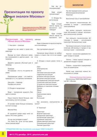 8 №12 (73) декабрь 2015, дошкольник.рф
ЭКОЛОГИЯ
Презентация по проекту
«Юные экологи Москвы»
1. Наш дом — природа
Каждый из нас живет в доме или
квартире
Выходя за порог обычного дома,
мы оказываемся в другом доме – на
природе
Давайте сравним обычный дом и
природу
Природа
Не природа – это то, что сделал че-
ловек
Окружающая среда – это вместе:
природа и то, что сделано человеком
Наш дом — природа
Профессия эколог
2. Откуда в городе вода
Вода – прозрачная жидкость без
цвета и запаха
Наша планета Земля больше, чем
наполовину, состоит из воды
И человек также больше половины
состоит из воды
Москва Река
В городских домах вода течет из
крана. Это очень удобно.
Но как она попадает в кран?
Что было бы, если из-под крана
текла грязная вода?
Как мы ис-
пользуем воду?
Куда уходит
грязная вода?
3. Откуда бе-
рется мусор
Куда отправ-
ляется мусор из
мусорного кон-
тейнера?
Куда отправ-
ляется мусор из
мусорного кон-
тейнера
Куда отправляется мусор из мусор-
ного контейнера
Как сортировать мусор?
Ненужные вещи можно не выбра-
сывать, а отдать тем, кто в них нужда-
ется
4. Откуда в наших домах тепло и
свет
Свет
Электричество
Тепло
Тепловая электростанция
Гидроэлектростанция
Атомная электростанция
Ветряная электростанция
Геотермальная электростанция
Солнечная электростанция
Устройство электростанции
Выбросы от сжигания топлива
Лучина
Факел
Свеча
Керосиновая лампа
Лампы
Котельная
Как экономить электричество и
тепло?
5. Транспорт
Транспорт
Водный транспорт
Воздушный транспорт
Космический транспорт
Наземный транспорт
Общественный транспорт
Специальный транспорт
Личный транспорт
На чем передвигались раньше
Железнодорожный вокзал
Аэропорт
Выхлопные газы от автомобилей
Как улучшить экологическую об-
становку в городе – использовать
электромобили
Как можно улучшить экологиче-
скую обстановку в городе– использо-
вать экологичное топливо
Как улучшить экологическую об-
становку в городе – использовать
транспорт без выхлопных газов
Как можно улучшить плохую эколо-
гическую обстановку в городе от вы-
хлопных газов — озеленение
Каштан – лучше всех деревьев очи-
щает воздух в городе
Тополь – также хорошо очищает и
увлажняет воздух в городе
Сирень – лучше всего задерживает
пыль на своей кроне
Какой еще транспорт можно ис-
пользовать в городе
Лихачева Наталья Николаевна
Воспитатель ГБОУ СОШ №870 зда-
ние №1 г.Москва
ПРОДОЛЖЕНИЕ http://doshkolnik.ru/ecologia/14898.html#pdf73
 