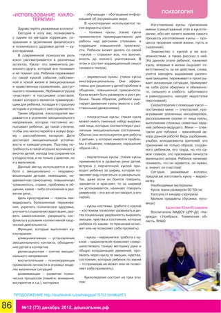 86 №12 (73) декабрь 2015, дошкольник.рф
ПСИХОЛОГИЯ
«ИСПОЛЬЗОВАНИЕ КУКЛО-
ТЕРАПИИ»
Здравствуйте уважаемые коллеги!
Сегодня я хочу вас познакомить
с одним из методов коррекции, со-
хранения и укрепления физического
и психического здоровья детей — ку-
клотерапией.
В современной психологии роль
кукол рассматривается в различных
аспектах. Кукла– это заменитель ре-
ального друга, который все понимает
и не помнит зла. Ребенок переживает
со своей куклой события собствен-
ной и чужой жизни в эмоциональных
и нравственных проявлениях, доступ-
ных его пониманию. Любимая игрушка
«участвует» в постановке спектакля,
сюжет которого является травмирую-
щим для ребенка, попадая в страшную
историю и успешно с ней справляется.
Таким образом, куклотерапия вы-
ражается в усилении эмоционального
напряжения, которое постоянно ис-
пытывает ребенок, до такой степени,
чтобы оно могло перейти в новую фор-
му – расслабление, катарсис. Дети
достигают эмоциональной устойчи-
вости и саморегуляции. Поэтому по-
требность в такой игрушке возникает у
многих детей, иногда она сохраняется
у подростков, и не только у девочек, но
и у мальчиков.
Данный метод используется в ра-
боте с эмоционально — неуравно-
вешенными детьми, имеющими, не-
адекватную самооценку, повышенную
тревожность, страхи, проблемы в об-
щении, какие – либо отклонения в раз-
витии речи,
Цель куклотерапии — помочь лик-
видировать болезненные пережива-
ния, укрепить психическое здоровье,
улучшить социальную адаптацию, раз-
вить самосознание, разрешить кон-
фликты в условиях коллективной твор-
ческой деятельности.
Функции, которые выполняет ку-
клотерапия:
коммуникативная — установление
эмоционального контакта, объедине-
ние детей в коллектив
релаксационная – снятие эмоцио-
нального напряжения
воспитательная – психокоррекция
проявления личности в игровых моде-
лях жизненных ситуаций
развивающая – развитие психи-
ческих процессов (памяти, внимания,
восприятия и т.д.), моторики
- обучающая – обогащение инфор-
мацией об окружающем мире.
В куклотерапии используются та-
кие варианты кукол:
- теневые куклы: (такие куклы
применяются преимущественно для
работы над детскими страхами, в
коррекции повышенной тревожно-
сти. Ребенок может делать со своей
«куклой — страхом» все, что захочет,
вплоть до полного уничтожения. В
этом и состоит коррекционный смысл
теневого театра).
- веревочные куклы: (такие куклы
многофункциональны. Они эффек-
тивны для решения у детей проблем в
общении, повышенной тревожности.
Кукла может быть размером в рост ре-
бенка. Таким образом, ребенок ими-
тирует движение куклы вместе с соб-
ственными движениями).
- плоскостные куклы: (такая кукла
может иметь сменный набор выраже-
ний лица, которые соответствуют раз-
личным эмоциональным состояниям.
Обычно они используются для работы
с детьми, у которых имеются пробле-
мы в общении, поведении, нарушение
образа «Я»).
- перчаточные куклы: (такие куклы
применяются в развитии речи детей,
встреча с перчаточной куклой при-
водит ребенка за ширму, которая по-
зволяет ему спрятаться и раскрыться.
Так, даже если он боится говорить,
заикается и краснеет, то за ширмой
он успокаивается, начинает говорить
увереннее – это же не он говорит, а его
герой).
- куклы-костюмы: (работа с куклой
– костюмом позволяет развивать в де-
тях социальную уверенность выражать
эмоции, чувства и состояния, которые
ребенок по каким- то причинам не мо-
жет или не позволяет себе проявить).
- куклы – марионетки: (работа с ку-
клой – марионеткой позволяет совер-
шенствовать тонкую моторику руки и
общую координацию движений, про-
являть через куклу те эмоции, чувства,
состояния, которые ребенок по каким
– то причинам не может или не позво-
ляет себе проявлять).
Куклотерапия состоит из трех эта-
пов:
Изготовление куклы: присвоение
имени (самый важный этап в куклоте-
рапии, ибо нет ничего важнее самого
процесса изготовления куклы – про-
цесса творения новой жизни, пусть и
сказочной).
Знакомство с куклой и ее воз-
можностями, а также рассказ о ней.
(На данном этапе ребенок, оживляет
куклу, впервые в жизни ощущает от-
ветственность за ее действия, слова,
учится находить выражение различ-
ным эмоциям, переживает и проигры-
вает жизненные ситуации, примеряет
на себе роли обидчика и обиженно-
го, сильного и слабого, заботливого
и равнодушного, находят недостатки
персонажей).
Сказкотерапия с помощью кукол —
постановка мини — спектаклей, про-
игрывание различных инсценировок,
рассказывание сказки от лица куклы,
выполнение сложных сюжетных зада-
ний ребенка-ведущего. Мини — спек-
такли для публики – важнейший ак-
корд данной работе! Ведь одобрение,
улыбки, аплодисменты зрителей, это
признание не только образа, создан-
ного ребенком, его труда, но что са-
мое главное, это признание личности
маленького актера. Ребенок начинает
понимать, что он нравится, он нужен,
а, значит, он счастлив!
Сегодня, уважаемые коллеги,
предлагаю изготовить куклу – марио-
нетку.
Необходимые материалы:
Кусок ткани размером 50*50 см
Капсула от киндер-сюрприза
Мелкие предметы (бусинки, пуго-
вицы)
Касенова Юлия Есымовна
Воспитатель МАДОУ ЦРР-ДС «На-
дежда» г.Ноябрьск, Тюменская об-
ласть, ЯНАО
ПРОДОЛЖЕНИЕ http://doshkolnik.ru/psihologiya/15133.html#pdf73
 