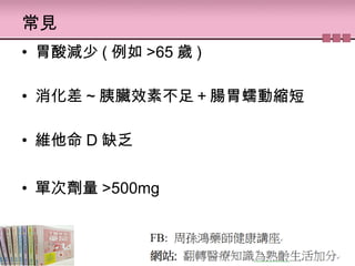 常見
• 胃酸減少 ( 例如 >65 歲 )
• 消化差 ~ 胰臟效素不足＋腸胃蠕動縮短
• 維他命 D 缺乏
• 單次劑量 >500mg
 