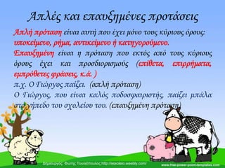 Απλές και επαυξημένες προτάσεις
Απλή πρόταση είναι αυτή που έχει μόνο τους κύριους όρους:
υποκείμενο, ρήμα, αντικείμενο ή κατηγορούμενο.
Επαυξημένη είναι η πρόταση που εκτός από τους κύριους
όρους έχει και προσδιορισμούς (επίθετα, επιρρήματα,
εμπρόθετες φράσεις, κ.ά. )
π.χ. Ο Γιώργος παίζει. (απλή πρόταση)
Ο Γιώργος, που είναι καλός ποδοσφαιριστής, παίζει μπάλα
στο γήπεδο του σχολείου του. (επαυξημένη πρόταση)
Δημιουργός: Φώτης Τουλιόπουλος http://esxoleio.weebly.com/
 