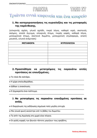 ΟΝΟΜΑΤΕΠΩΝΥΜΟ:___________________________________________
Παλάνης Αθανάσιος
1. Να κατηγοριοποιήσεις τις κυριολεξίες και τις μεταφορές
της παρένθεσης.
(ειλικρινής σχέση, γλυκό αχλάδι, πικρά λόγια, καθαρό νερό, σκοτεινές
σκέψεις, απαλό άγγιγμα, ειλικρινές άτομο, πικρός καφές, καθαρά λόγια,
μελαγχολικό άτομο, σκοτεινό δωμάτιο, μελαγχολική ατμόσφαιρα, απαλή
μουσική, γλυκιά ανάμνηση)
ΜΕΤΑΦΟΡΑ ΚΥΡΙΟΛΕΞΙΑ
2. Προσπάθησε να μετατρέψεις τις παρακάτω απλές
προτάσεις σε επαυξημένες.
● Το πλοίο θα σαλπάρει.
______________________________________________________________________
● Η χώρα απελευθερώθηκε.
______________________________________________________________________
● Δόθηκε η ανακοίνωση.
______________________________________________________________________
● Η Δημοκρατία είναι πολίτευμα.
______________________________________________________________________
3. Να μετατρέψεις τις παρακάτω επαυξημένες προτάσεις σε
απλές.
● Η διοργάνωση της εκδήλωσης σημείωσε πολύ μεγάλη επιτυχία.
______________________________________________________________________
● Μια γλυκιά φωνή ακούστηκε από το βάθος του δωματίου.
______________________________________________________________________
● Το σπίτι της Αγγελικής στο χωριό είναι πέτρινο.
______________________________________________________________________
● Οι ψηλές κορφές των βουνών πάντοτε μαγεύουν τους ορειβάτες.
________________________________________________________________________
 
